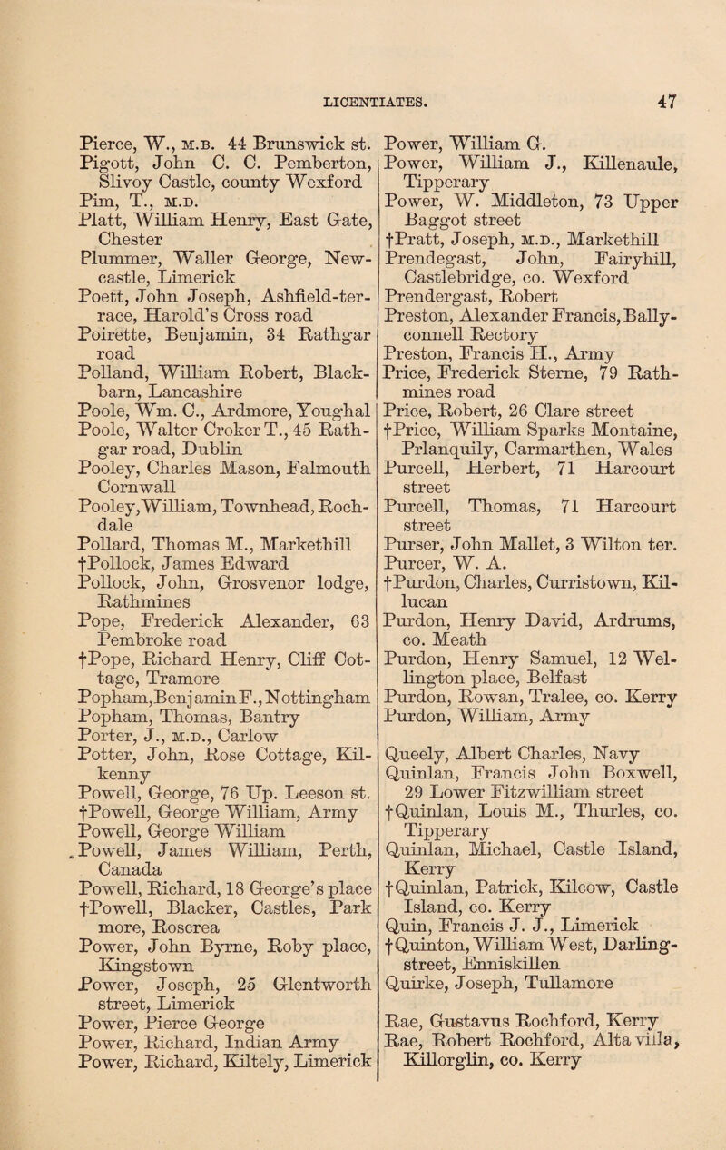 Pierce, W., m.b. 44 Brunswick st. Pigott, John 0. C. Pemberton, Slivoy Castle, county Wexford Pim, T., m.d. Platt, William Henry, East G-ate, Chester Plummer, Waller G-eorge, New¬ castle, Limerick Poett, John Joseph, AshfLeld-ter- race, Harold’s Cross road Poirette, Benjamin, 34 Rathgar road Polland, William Robert, Black- barn, Lancashire Poole, Wm. C., Ardmore, Youghal Poole, Walter CrokerT., 45 Rath- gar road, Dublin Pooley, Charles Mason, Falmouth Cornwall Pooley, William, Townhead, Roch¬ dale Pollard, Thomas M., Markethill f Pollock, James Edward Pollock, John, G-rosvenor lodge, Rathmines Pope, Frederick Alexander, 63 Pembroke road fPope, Richard Henry, Cliff Cot¬ tage, Tramore Popham,Benj aminF., N ottingham Popham, Thomas, Bantry Porter, J., m.d., Carlow Potter, John, Rose Cottage, Kil¬ kenny Powell, G-eorge, 76 Up. Leeson st. fPowell, George William, Army Powell, George William „ Powell, James William, Perth, Canada Powell, Richard, 18 George’s place fPowell, Blacker, Castles, Park more, Roscrea Power, John Byrne, Roby place, Kingstown Power, Joseph, 25 Glentworth street, Limerick Power, Pierce George Power, Richard, Indian Army Power, Richard, Kiltely, Limerick Power, William G. Power, William J., Killenaule, Tipperary Power, W. Middleton, 73 Upper Baggot street fPratt, Joseph, m.d., Markethill Prendegast, John, Fairy hill, Castlebridge, co. Wexford Prendergast, Robert Preston, Alexander Francis, Bally- connell Rectory Preston, Francis H., Army Price, Frederick Sterne, 79 Rath- mines road Price, Robert, 26 Clare street f Price, William Sparks Montaine, Prlanquily, Carmarthen, Wales Purcell, Herbert, 71 Harcourt street Purcell, Thomas, 71 Harcourt street Purser, John Mallet, 3 Wilton ter. Purcer, W. A. f Purdon, Charles, Curristown, Kil- lucan Purdon, Henry David, Ardrums, co. Meath Purdon, Henry Samuel, 12 Wel¬ lington place, Belfast Purdon, Rowan, Tralee, co. Kerry Purdon, William, Army Queely, Albert Charles, Navy Quinlan, Francis John Boxwell, 29 Lower Fitzwilliam street f Quinlan, Louis M., Thurles, co. Tipperary Quinlan, Michael, Castle Island, Kerry f Quinlan, Patrick, Kilcow, Castle Island, co. Kerry Quin, Francis J. J., Limerick f Quinton, William West, Darling- street, Enniskillen Quirke, Joseph, Tullamore Rae, Gu-stavus Rochford, Kerry Rae, Robert Rochford, Alta villa, Kjilorglin, co. Kerry