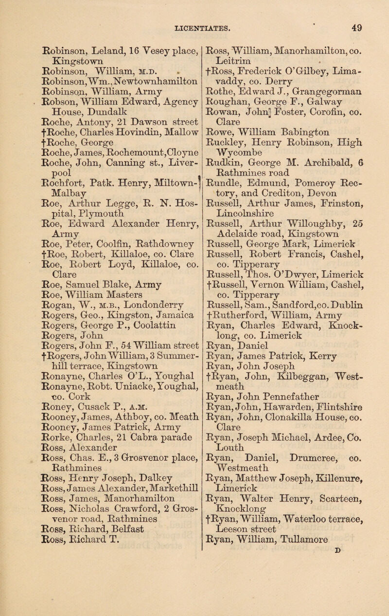 Robinson, Leland, 16Vesey place, Kingstown Robinson, William, m.d. Robinson, Wm.. N ewtownh ainilton Robinsqn, William, Army Robson, William Edward, Agency House, Dundalk Rocbe, Antony, 21 Dawson street fRocbe, Charles Hovindin, Mallow ■j-Roche, George Roche, James, Rochemount,Cloyne Roche, John, Canning st., Liver¬ pool . , Rochfort, Patk. Henry, Miltown-] Malbay Roe, Arthur Legge, R. N. Hos¬ pital, Plymouth Roe, Edward Alexander Henry, Army Roe, Peter, Coolfin, Rathdowney fRoe, Robert, Killaloe, co. Clare Roe, Robert Loyd, Killaloe, co. Clare Roe, Samuel Blake, Army Roe, William Masters Rogan, W., m.b., Londonderry Rogers, Geo., Kingston, Jamaica Rogers, George P., Coolattin Rogers, John Rogers, John E., 54 William street f Rogers, John William, 3 Summer- hill terrace, Kingstown Ronayne, Charles O’L., Youghal Ronayne, Robt. Uniacke, Youghal, co. Cork Roney, Cusack P., a.m. Rooney, James, Athboy, co. Meath Rooney, James Patrick, Army Rorke, Charles, 21 Cabra parade Ross, Alexander Ross, Chas. E., 3 Grosvenor place, Rathmines Ross, Henry Joseph, Dalkey Ross, J ames Alexander, Markethill Ross, James, Manorhamilton Ross, Nicholas Crawford, 2 Gros¬ venor road, Rathmines Ross, Richard, Belfast Ross, Richard T. Ross, William, Manorhamilton, co. Leitrim fRoss, Frederick O’Gilbey, Lima- vaddy, co. Derry Rothe, Edward J., Grangegorman Roughan, George F., Galway Rowan, J ohm Foster, Corofin, co. Clare Rowe, William Babington Ruckley, Henry Robinson, High Wycombe Rudkin, George M. Archibald, 6 Rathmines road Rundle, Edmund, Pomeroy Rec¬ tory, and Crediton, Devon Russell, Arthur James, Frinston, Lincolnshire Russell, Arthur Willoughby, 25 Adelaide road, Kingstown Russell, George Mark, Limerick Russell, Robert Francis, Cashel, co. Tipperary Russell, Thos. O’Dwyer, Limerick f Russell, Vernon William, Cashel, co. Tipperary Russell, Sam., Sandford,co. Dublin fRutherford, William, Army Ryan, Charles Edward, Knock- long, co. Limerick Ryan, Daniel Ryan, J ames Patrick, Kerry Ryan, J ohn J oseph fRvan, John, Kilbeggan, West¬ meath Ryan, John Pennefather Ryan, J ohn, Hawarden, Flintshire Ryan, John, Clonakilla House, co. Clare Ryan, Joseph Michael, Ardee, Co. Louth Ryan, Daniel, Drumcree, co. Westmeath Ryan, Matthew Joseph, Killenure, Limerick Ryan, Walter Henry, Scarteen, Knocklong t Ryan, William, Waterloo terrace, Leeson street Ryan, William, Tullamore D