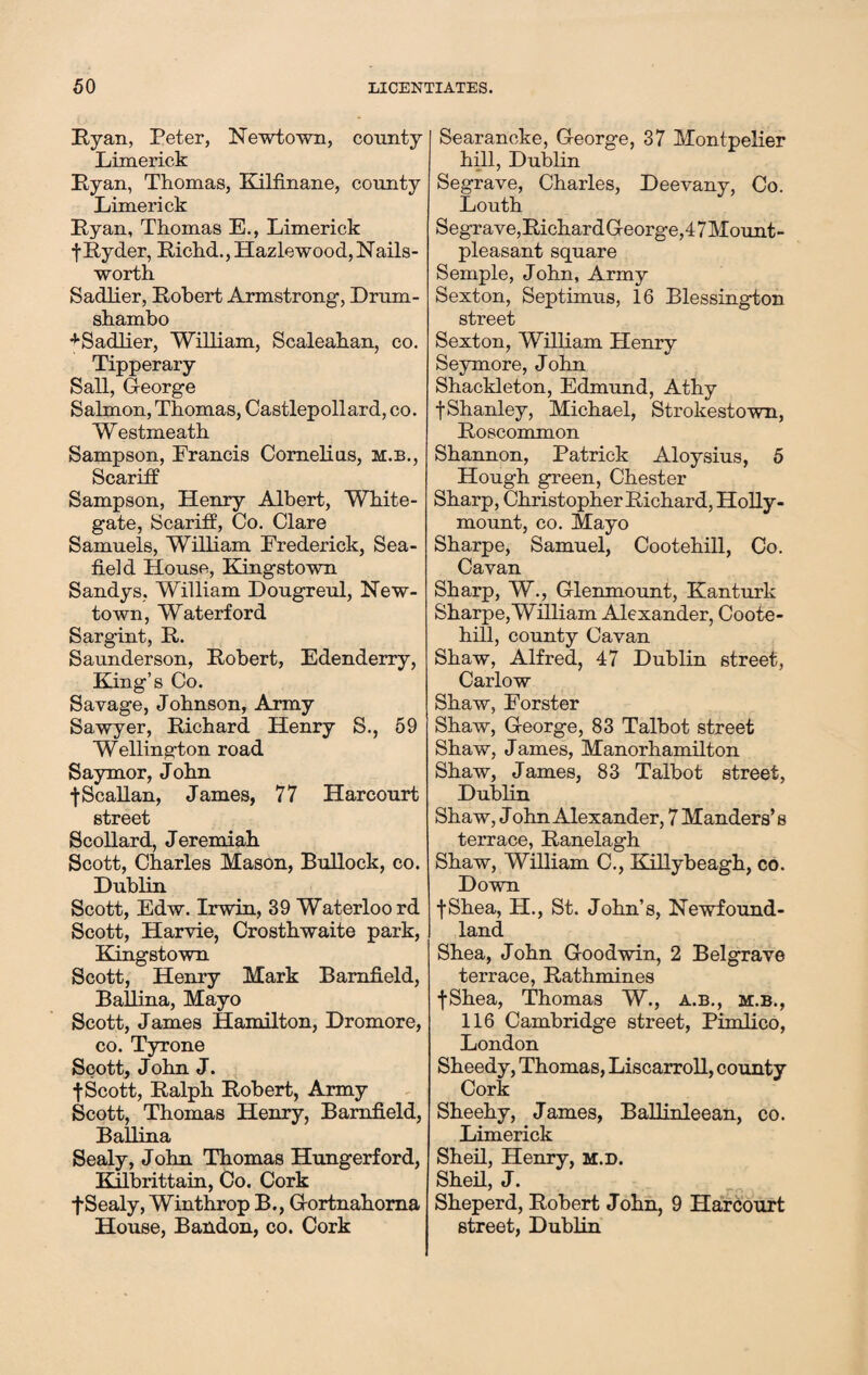 Ryan, Peter, Newtown, county Limerick Ryan, Thomas, Kilfinane, county Limerick Ryan, Thomas E., Limerick f Ryder, Richd.,Hazlewood,Nails- worth Sadlier, Robert Armstrong, Drum- shambo -tSadlier, William, Scaleahan, co. Tipperary Sail, George Salmon, Thomas, Castlepollard, co. Westmeath Sampson, Francis Cornelias, m.b., Scaritf Sampson, Henry Albert, White- gate, Scaritf, Co. Clare Samuels, William Frederick, Sea- field House, Kingstown Sandys, William Dougreul, New¬ town, Waterford Sargint, R. Saunderson, Robert, Edenderry, King’s Co. Savage, Johnson, Army Sawyer, Richard Henry S., 59 Wellington road Saymor, John •j-Scallan, James, 77 Harcourt street Seollard, Jeremiah Scott, Charles Mason, Bullock, co. Dublin Scott, Edw. Irwin, 39 Waterloo rd Scott, Harvie, Crosthwaite park, Kingstown Scott, Henry Mark Bamfield, Ballina, Mayo Scott, James Hamilton, Dromore, co. Tyrone Scott, John J. t Scott, Ralph Robert, Army Scott, Thomas Henry, Bamfield, Ballina Sealy, John Thomas Hungerford, Kilbrittain, Co. Cork f Sealy, Winthrop B., Gortnahoma House, Bandon, co. Cork Searancke, George, 37 Montpelier hill, Dublin Segrave, Charles, Deevany, Co. Louth Segrave,Richard George,47Mount- pleasant square Semple, John, Army Sexton, Septimus, 16 Blessington street Sexton, William Henry Seymore, John Shackleton, Edmund, Athy fShanley, Michael, Strokestown, Roscommon Shannon, Patrick Aloysius, 5 Hough green, Chester Sharp, Christopher Richard, Holly- mount, co. Mayo Sharpe, Samuel, Cootehill, Co. Cavan Sharp, W., Glenmount, Kanturk Sharpe,William Alexander, Coote¬ hill, county Cavan Shaw, Alfred, 47 Dublin street, Carlow Shaw, Forster Shaw, George, 83 Talbot street Shaw, James, Manorhamilton Shaw, James, 83 Talbot street, Dublin Shaw, J ohn Alexander, 7 Manders’s terrace, Ranelagh Shaw, William C., Killybeagh, co. Down fShea, H., St. John’s, Newfound¬ land Shea, John Goodwin, 2 Belgrave terrace, Rathmines fShea, Thomas W., a.b., m.b., 116 Cambridge street, Pimlico, London Sheedy, Thomas, Liscarroll, county Cork Sheehy, James, Ballinleean, co. Limerick Sheil, Henry, m.d. Sheil, J. Sheperd, Robert John, 9 Harcourt street, Dublin