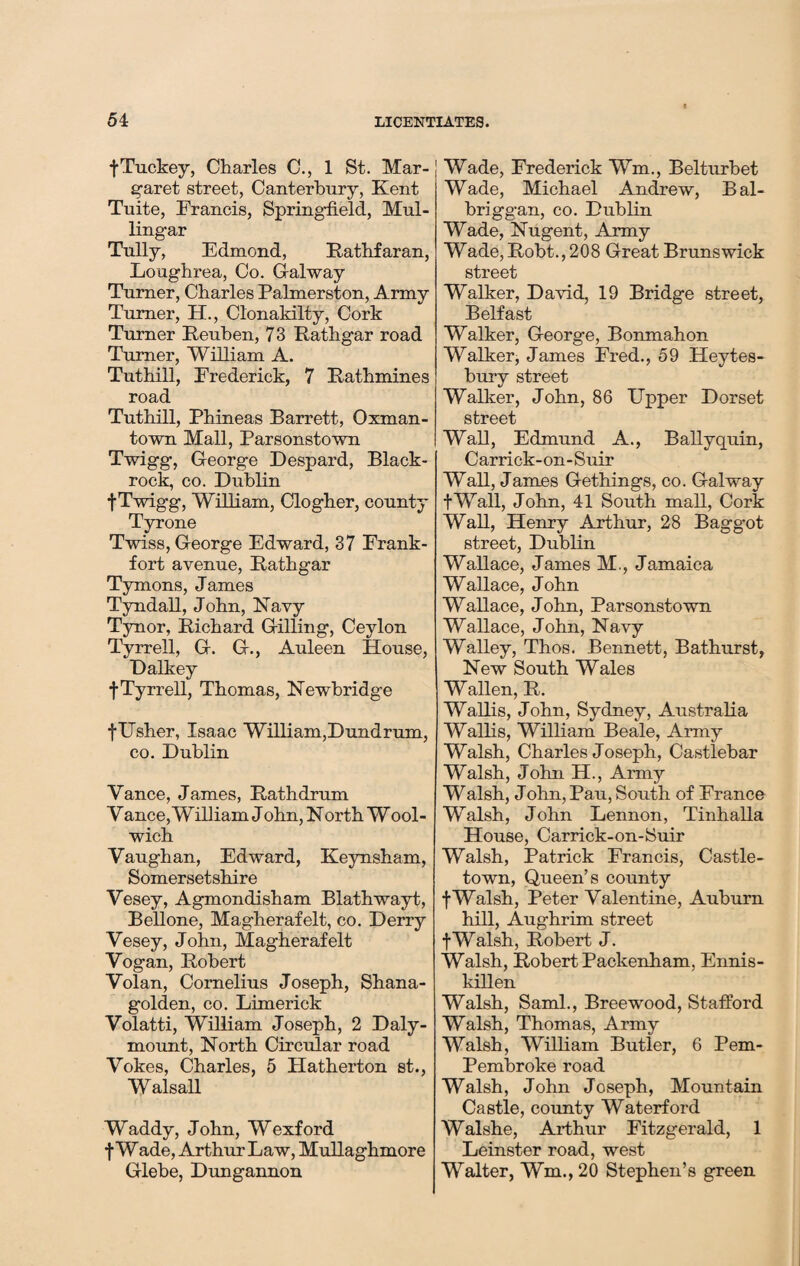 fTuckey, Charles C., 1 St. Mar¬ garet street, Canterbury, Kent Tuite, Francis, Springfield, Mul¬ lingar Tully, Edmond, Rathfaran, Loaghrea, Co. Galway Turner, Charles Palmerston, Army Turner, H., Clonaldlty, Cork Turner Reuben, 73 Rathgar road Turner, William A. Tuthill, Frederick, 7 Rathmines road Tuthill, Phineas Barrett, Oxman- town Mall, Parsonstown Twigg, George Despard, Black- rock, co. Dublin t Twigg, William, Clogher, county Tyrone Twiss, George Edward, 37 Frank¬ fort avenue, Rathgar Tymons, James Tyndall, John, Navy Tynor, Richard Gilling, Ceylon Tyrrell, G. G., Auleen House, Dalkey f Tyrrell, Thomas, Newbridge f Usher, Isaac William,Dundrum, co. Dublin Vance, James, Rath drum V ance, William J ohn, N orth Wool¬ wich Vaughan, Edward, Keynsham, Somersetshire Vesey, Agmondisham Blathwayt, Bellone, Magherafelt, co. Derry Vesey, John, Magherafelt Vogan, Robert Volan, Cornelius Joseph, Shana- golden, co. Limerick Volatti, William Joseph, 2 Daly- mount, North Circular road Vokes, Charles, 5 Hatherton st., Walsall Waddy, John, Wexford f Wade, Arthur Law, Mullaghmore Glebe, Dungannon Wade, Frederick Wm., Belturbet Wade, Michael Andrew, Bal- briggan, co. Dublin Wade, Nugent, Army Wade, Robt., 208 Great Brunswick street Walker, David, 19 Bridge street, Belfast Walker, George, Bonmahon Walker, James Fred., 59 Heytes- bury street Walker, John, 86 Upper Dorset street Wall, Edmund A., Bally quin, Carrick-on-Suir Wall, James Gethings, co. Galway fWall, John, 41 South mall, Cork Wall, Henry Arthur, 28 Bagg-ot street, Dublin Wallace, James M,, Jamaica Wallace, John Wallace, John, Parsonstown Wallace, John, Navy Walley, Thos. Bennett, Bathurst, New South Wales Wallen, R. Wallis, John, Sydney, Australia Wallis, William Beale, Army Walsh, Charles Joseph, Castlebar Walsh, John H., Army Walsh, J ohn, Pau, South of France Walsh, John Lennon, Tinhalla House, Carrick-on-Suir Walsh, Patrick Francis, Castle¬ town, Queen’s county fWalsh, Peter Valentine, Auburn hill, Aughrim street fWalsh, Robert J. Walsh, Robert Packenham, Ennis¬ killen Walsh, Sami., Breewood, Stafford Walsh, Thomas, Army Walsh, William Butler, 6 Pem- Pembroke road Walsh, John Joseph, Mountain Castle, county Waterford Walshe, Arthur Fitzgerald, 1 Leinster road, west Walter, Wm., 20 Stephen’s green