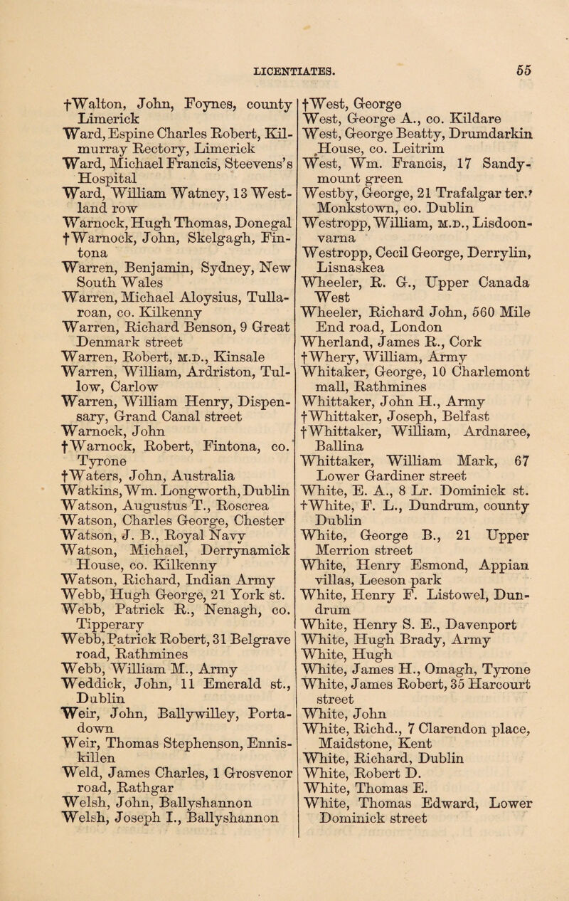 fWalton, John, Foynes, county Limerick Ward,Espine Charles Robert, Kil- murray Rectory, Limerick Ward, Michael Francis, Steevens’s Hospital Ward, William Watney, 13 West- land row Warnock, Hugh Thomas, Donegal fWarnock, John, Skelgagh, Fin- tona Warren, Beniamin, Sydney, New South Wales Warren, Michael Aloysius, Tulla- roan, co. Kilkenny Warren, Richard Benson, 9 Great Denmark street Warren, Robert, m.d., Kinsale Warren, William, Ardriston, Tul- low, Carlow Warren, William Henry, Dispen¬ sary, Grand Canal street Warnock, John fWarnock, Robert, Fintona, co. Tyrone f Waters, John, Australia Watkins, Wm. Longworth, Dublin Watson, Augustus T., Roscrea Watson, Charles George, Chester Watson, J. B., Royal Navy Watson, Michael, Derrynamick House, co. Kilkenny Watson, Richard, Indian Army Webb, Hugh George, 21 York st. Webb, Patrick R., Nenagh, co. Tipperary Webb, Patrick Robert, 31 Belgrave road, Rathmines Webb, William M., Army Weddick, John, 11 Emerald st., D ublin Weir, John, Ballywilley, Porta- down Weir, Thomas Stephenson, Ennis¬ killen Weld, James Charles, 1 Grosvenor road, Rathgar Welsh, John, Ballyshannon Welsh, Joseph I., Ballyshannon fWest, George West, George A., co. Kildare West, George Beatty, Drumdarkin House, co. Leitrim West, Wm. Francis, 17 Sandy- mount green Westby, George, 21 Trafalgar ter.* Monkstown, co. Dublin Westropp, William, m.d., Lisdoon- varna Westropp, Cecil George, Derrylin, Lisnaskea Wheeler, R. G., Upper Canada West Wheeler, Richard John, 560 Mile End road, London Wherland, James R., Cork f Whery, William, Army Whitaker, George, 10 Charlemont mall, Rathmines Whittaker, John H., Army fWhittaker, Joseph, Belfast f Whittaker, William, Ardnaree, BaHina Whittaker, William Mark, 67 Lower Gardiner street White, E. A., 8 Lr. Dominick st. f White, F. L., Dundrum, county Dublin White, George B., 21 Upper Merrion street White, Henry Esmond, Appian villas, Leeson park White, Henry F. Listowel, Dun- drum White, Henry S. E., Davenport White, Hugh Brady, Army White, Hugh White, James H., Omagh, Tyrone White, James Robert, 35 Plarcourt street White, John White, Richd., 7 Clarendon place, Maidstone, Kent White, Richard, Dublin White, Robert D. White, Thomas E. White, Thomas Edward, Lower Dominick street