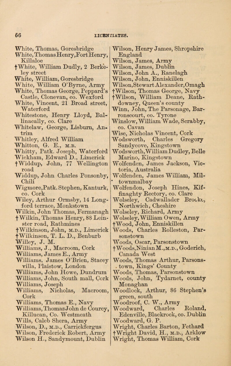 White, Thomas, Goresbridge White, Thomas Henry,Fort Henry, Killaloe f White, William Dudly, 2 Berke¬ ley street White, William, G-oresbridge White, William O’Byrne, Army White, Thomas George, Peppard’s Castle, Clone van, co. Wexford White, Vincent, 21 Broad street, Waterford Whitestone, Henry Lloyd, Bal- linacally, co. Clare Whitelaw, George, Lisburn, An¬ trim Whitley, Alfred William Wbitton, G. E., m.b. Whitty, Patk. Joseph, Waterford Wickham, Edward P)., Limerick fWiddup, John, 77 Wellington road Widdup, John Charles Ponsonby, Chili Wigmore,Patk. Stephen, Kanturk, co. Cork Wiley, Arthur Ormsby, 14 Long¬ ford terrace, Monkstown Wilkin, John Thomas, Fermanagh f Wilkin, Thomas Henry, 88 Lein¬ ster road, Rathmines fWilkinson, John, m.d., Limerick ■fWilkinson, T. L. D., Benburb Willey, J. M. Williams, J., Macroom, Cork Williams, James E., Army Williams, James O’Brien, Stacey villa, Plaistow, London Williams, John Howe, Dundrum Williams, John, South mall, Cork Williams, Joseph Williams, Nicholas, Macroom, Cork Williams, Thomas E., Navy Williams, Thomas John de Courcy, Killucan, Co. Westmeath Wills, Caleb Shera, Army Wilson, D., m.d., Carrickfergus Wilson, Frederick Robert, Army Wilson H., Sandymount, Dublin Wilson, Henry James, Shropshire England Wilson, James, Army Wilson, James, Dublin Wilson, John A., Ranelagh Wilson, John, Enniskillen W ilson, Stewart Alexand er, Omagh fWilson, Thomas George, Navy f Wilson, William Deane, Rath- do wney, Queen’s county Winn, John, The Parsonage, Bar- ronscourt, co. Tyrone Winslow, William Wade, Scrabby, co. Cavan Wise, Nicholas Vincent, Cork Wodsworth, Charles Gregory Sandycove, Kingstown Wodsworth, William Dudley, Belle Marino, Kingstown Wolfenden, James Jackson, Vic¬ toria, Australia Wolfenden, James William, Mil- * townmalhay Wolfendon, Joseph Hines, Kif- finaghty Rectory, co. Clare Wolseley, Cadwallader Brockt, Northwich, Cheshire Wolseley, Richard, Army Wolseley, William Owen, Army fWood, John, Enniskillen Woods, Charles Rolleston, Par- sonstown Woods, Oscar, Parsonstown fWoods,NinianM.,M.D., Goderich, Canada West Woods, Thomas Arthur, Parsons- . town, Kings’ County Woods, Thomas, Parsonstown Woods, John, Tydamet, county Monaghan Woodlock, Arthur, 86 Stephen’s green, south Woodroof, C. W., Army Woodward, Charles Roland, Edenville, Blackrock, co. Dublin Woodward, G. P. Wright, Charles Barton, Fethard fWright David, H., m.d., Arklow Wright, Thomas William, Cork