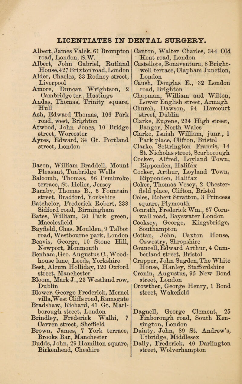 LICENTIATES IN DENTAL SURGERY Albert, James Valek, 61 Brompton road, London, S.W. Albert, John Gabriel, Rutland House,427 Brixton road, London Alder, Charles, 33 Rodney street, Liverpool Amore, Duncan Wrightson, 2 Cambridge ter., Hastings Andas, Thomas, Trinity square, Hull Ash, Edward Thomas, 106 Park road, west, Brighton Atwood, John Jones, 10 Bridge street, Worcester Ayres, Edward, 34 Gt. Portland street, London Bacon, William Braddell, Mount Pleasant, Tunbridge Wells Balcomb, Thomas, 56 Pembroke terrace, St. Helier, Jersey Bamby, Thomas B., 6 Fountain street, Bradford, Yorkshire Batchelor, Frederick Robert, 238 Sidford road, Birmingham Bates, William, 30 Park green, Macclesfield Bayfield, Chas. Moulden, 9 Talbot road, Westbourne park, London Beavis, George, 10 Stone Hill, Newport, Monmouth Benham,Geo. Augustus C., Wood- house lane, Leeds, Yorkshire Best, Alcum Holliday, 120 Oxford street, Manchester Bloom, Mark J., 23 Westland row, Dublin Blower, George Frederick, Mernel villa,West Cliffs road, Ramsgate Bradshaw, Richard, 41 Gt. Marl¬ borough street, London Brindley, Frederick Walhi, 7 Carven street, Sheffield Brown, James, 7 York terrace, Brooks Bar, Manchester Budds, J ohn, 29 Hamilton square, Birkenhead, Cheshire Canton, Walter Charles, 344 Old Kent road, London Castellote, Bonaventura, 8 Bright- well terrace, Clapham J unction, London Caush, Douglas E., 32 London road, Brighton Chapman, William and Wilton, Lower English street, Armagh Church, Dawson, 94 Harcourt street, Dublin Clarke, Eugene, 234 High street, Bangor, North Wales Clarke, Isaiah William, junr., 1 Park place, Clifton, Bristol Clarke, Settrington Francis, 14 St. Nicholas street, Scarborough Cocker, Alfred, Loyland Town, Ripponden, Halifax Cocker, Arthur, Loyland Town, Ripponden, Halifax Coker, Thomas Yesey, 2 Chester¬ field place, Clifton, Bristol Coles, Robert Stratton, 3 Princess square, Plymouth Conrath, Frederick Wm., 67 Corn¬ wall road, Bayswater London Cooksey, George, Kingsbridge, Southampton Cottan, John, Caxton House, Oswestry, Shropshire Councell, Edward Arthur, 4 Cum¬ berland street, Bristol Crapper, John Sugden,The White House, Hanley, Staffordshire Cronin, Augustus, 95 New Bond street, London Crowther, George Henry, 1 Bond street) Wakefield Dagnell, George Clement, 25 Finborough road, South Ken¬ sington, London Dainty, John, 89 St. Andrew’s, Utbridge, Middlesex Dally, Frederick, 40 Darlington street, Wolverhampton