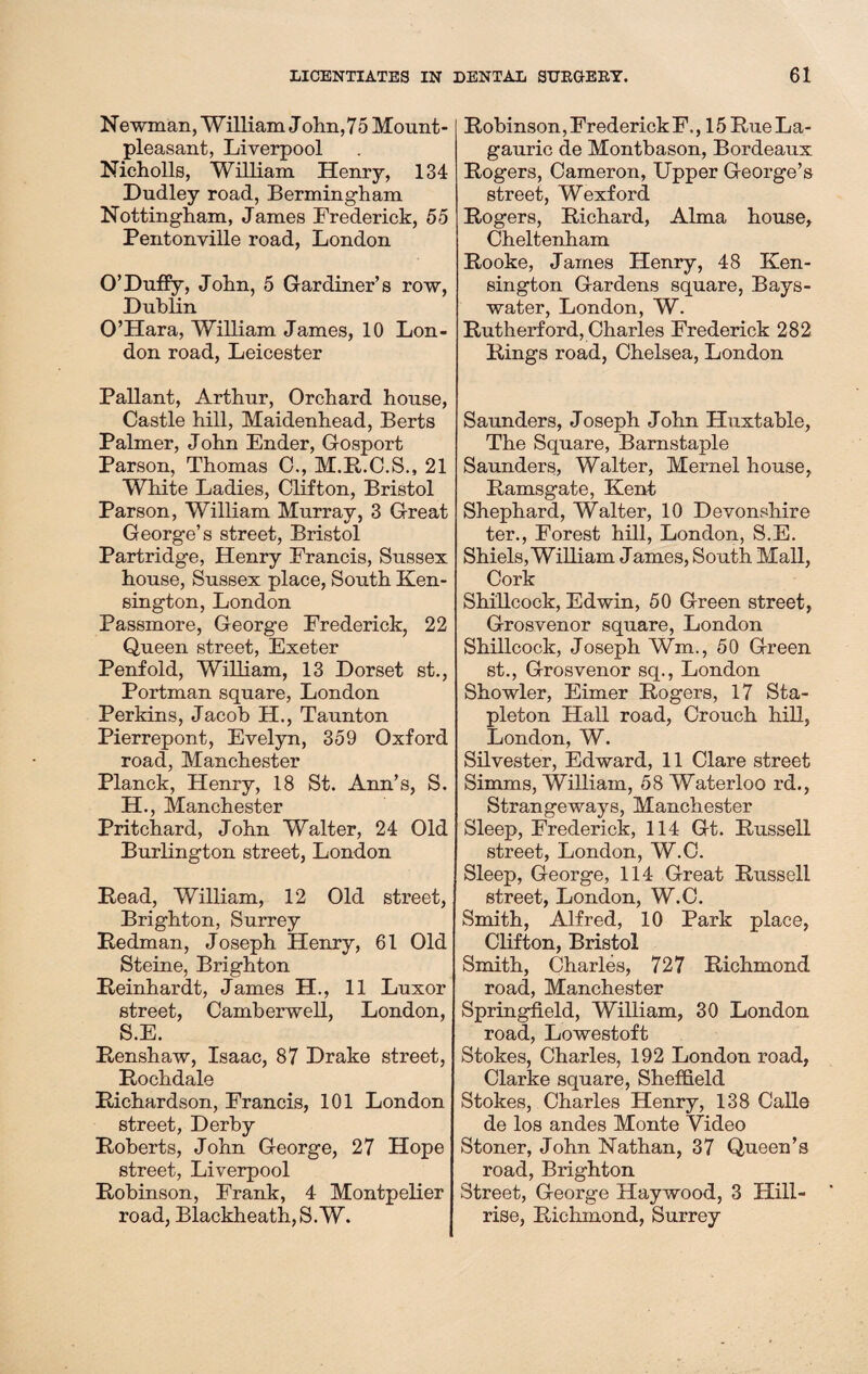 Newman, William John, 75 Mount- pleasant, Liverpool Nicholls, William Henry, 134 Dudley road, Bermingham Nottingham, James Frederick, 55 Pentonville road, London O’Duffy, John, 5 Gardiner’s row, Dublin O’Hara, William James, 10 Lon¬ don road, Leicester Pallant, Arthur, Orchard house, Castle hill, Maidenhead, Berts Palmer, John Ender, Gosport Parson, Thomas C., M.R.C.S., 21 White Ladies, Clifton, Bristol Parson, William Murray, 3 Great George’s street, Bristol Partridge, Henry Francis, Sussex house, Sussex place, South Ken¬ sington, London Passmore, George Frederick, 22 Queen street, Exeter Penfold, William, 13 Dorset st., Portman square, London Perkins, Jacob H., Taunton Pier rep ont, Evelyn, 359 Oxford road, Manchester Planck, Henry, 18 St. Ann’s, S. H., Manchester Pritchard, John Walter, 24 Old Burlington street, London Read, William, 12 Old street, Brighton, Surrey Redman, Joseph Henry, 61 Old Steine, Brighton Reinhardt, James H., 11 Luxor street, Camberwell, London, S.E. Renshaw, Isaac, 87 Drake street, Rochdale Richardson, Francis, 101 London street, Derby Roberts, John George, 27 Hope street, Liverpool Robinson, Frank, 4 Montpelier road, Blackheath,S.W. Robinson, Frederick F,, 15 Rue La- gauric de Montbason, Bordeaux Rogers, Cameron, Upper George’s street, Wexford Rogers, Richard, Alma house, Cheltenham Rooke, James Henry, 48 Ken¬ sington Gardens square, Bays- water, London, W. Rutherford, Charles Frederick 282 Rings road, Chelsea, London Saunders, Joseph John Huxtable, The Square, Barnstaple Saunders, Walter, Mernel house, Ramsgate, Kent Shephard, Walter, 10 Devonshire ter., Forest hill, London, S.E. Shiels, William James, South Mall, Cork Shillcock, Edwin, 50 Green street, Grosvenor square, London Shillcock, Joseph Wm., 50 Green st., Grosvenor sq., London Showier, Eimer Rogers, 17 Sta¬ pleton Hall road, Crouch hill, London, W. Silvester, Edward, 11 Clare street Simms, William, 58 Waterloo rd., Strangeways, Manchester Sleep, Frederick, 114 Gt. Russell street, London, W.C. Sleep, George, 114 Great Russell street, London, W.C. Smith, Alfred, 10 Park place, Clifton, Bristol Smith, Charles, 727 Richmond road, Manchester Springfield, William, 30 London road, Lowestoft Stokes, Charles, 192 London road, Clarke square, Sheffield Stokes, Charles Henry, 138 Calle de los andes Monte Video Stoner, John Nathan, 37 Queen’s road, Brighton Street, George Haywood, 3 Hill- rise, Richmond, Surrey