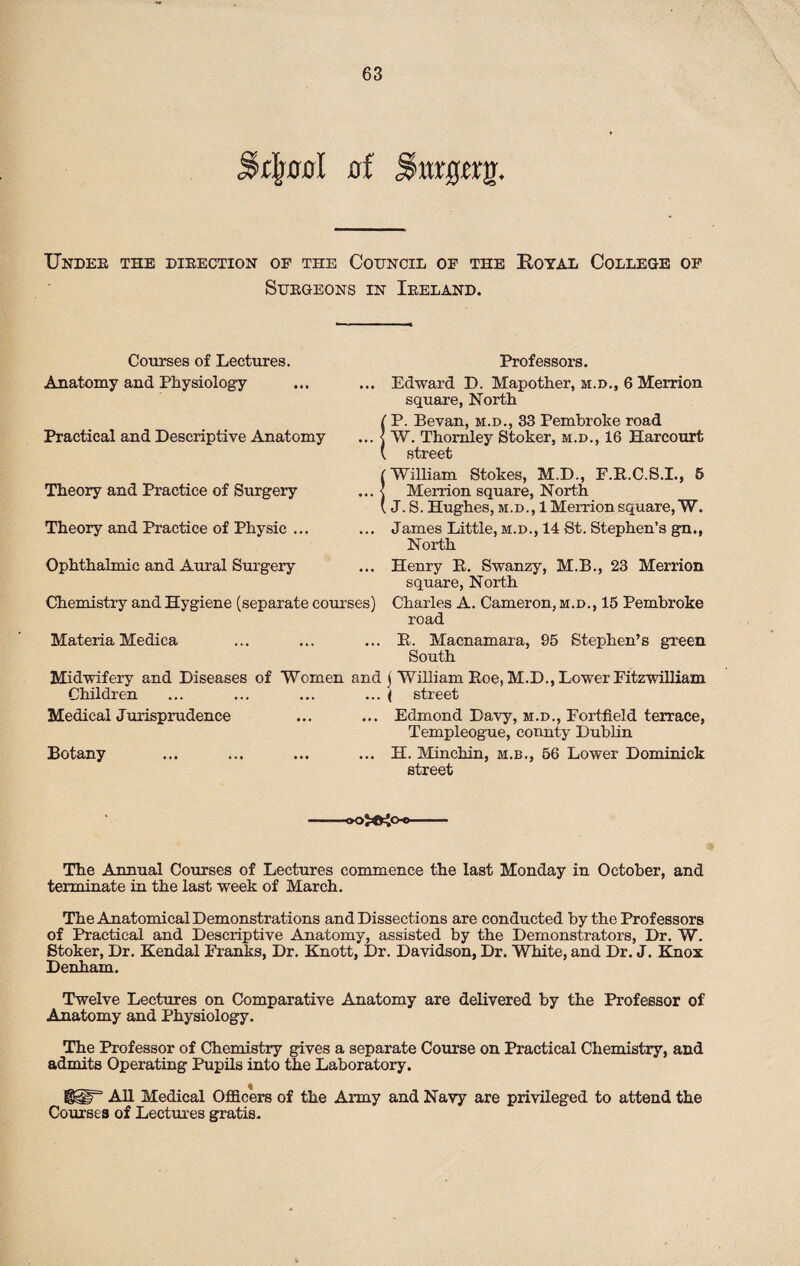 \ mgttQ. Undee the direction of the Council of the Royal College of Surgeons in Ireland. Courses of Lectures. Anatomy and Physiology Practical and Descriptive Anatomy Theory and Practice of Surgery Theory and Practice of Physic ... Ophthalmic and Aural Surgery Chemistry and Hygiene (separate couri Materia Medica Midwifery and Diseases of Women Children Medical Jurisprudence Botany Professors. . Edward D. Mapother, m.d., 6 Merrion square, North P. Bevan, m.d., 33 Pembroke road W. Thomley Stoker, m.d., 16 Harcourt street (William Stokes, M.D., F.R.C.S.I., 5 .. j Merrion square, North (J. S. Hughes, m.d., 1 Merrion square, W. .. James Little, m.d., 14 St. Stephen’s gn., North .. Henry R. Swanzy, M.B., 23 Merrion square, North s) Charles A. Cameron, m.d., 15 Pembroke road ... R. Macnamara, 95 Stephen’s green South ad j William Roe, M.D., Lower Fitzwilliam ... ( street ... Edmond Davy, m.d., Fortfield terrace, Templeogue, county Dublin .. H. Minchin, m.b., 56 Lower Dominick street )^oo- The Annual Courses of Lectures commence the last Monday in October, and terminate in the last week of March. The Anatomical Demonstrations and Dissections are conducted by the Professors of Practical and Descriptive Anatomy, assisted by the Demonstrators, Dr. W. Stoker, Dr. Kendal Franks, Dr. Knott, Dr. Davidson, Dr. White, and Dr. J. Knox Denham. Twelve Lectures on Comparative Anatomy are delivered by the Professor of Anatomy and Physiology. The Professor of Chemistry gives a separate Course on Practical Chemistry, and admits Operating Pupils into the Laboratory. !g@lr' All Medical Officers of the Army and Navy are privileged to attend the Courses of Lectures gratis.