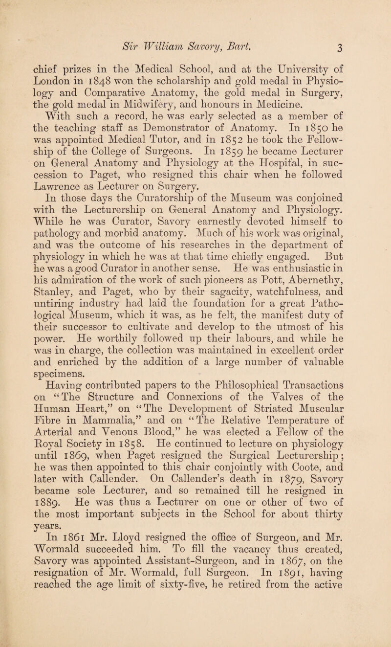 chief prizes in the Medical School, and at the University of London in 1848 won the scholarship and gold medal in Physio¬ logy and Comparative Anatomy, the gold medal in Surgery, the gold medal in Midwifery, and honours in Medicine. With such a record, he was early selected as a member of the teaching staff as Demonstrator of Anatomy. In 1850 he was appointed Medical Tutor, and in 1852 he took the Fellow¬ ship of the College of Surgeons. In 1859 he became Lecturer on General Anatomy and Physiology at the Hospital, in suc¬ cession to Paget, who resigned this chair when he followed Lawrence as Lecturer on Surgery. In those days the Curatorship of the Museum was conjoined with the Lecturership on General Anatomy and Physiology. While he was Curator, Savory earnestly devoted himself to pathology and morbid anatomy. Much of his work was original, and was the outcome of his researches in the department of physiology in which he was at that time chiefly engaged. But he was a good Curator in another sense. He was enthusiastic in his admiration of the work of such pioneers as Pott, Abernethy, Stanley, and Paget, who by their sagacity, watchfulness, and untiring industry had laid the foundation for a great Patho¬ logical Museum, which it was, as he felt, the manifest duty of their successor to cultivate and develop to the utmost of his power. He worthily followed up their labours, and while he was in charge, the collection was maintained in excellent order and enriched by the addition of a large number of valuable specimens. Having contributed papers to the Philosophical Transactions on “The Structure and Connexions of the Valves of the Human Heart,” on “ The Development of Striated Muscular Fibre in Mammalia,” and on “The Relative Temperature of Arterial and Venous Blood,” he was elected a Fellow of the Royal Society in 1858. He continued to lecture on physiology until 1869, when Paget resigned the Surgical Lecturership; he was then appointed to this chair conjointly with Coote, and later with Callender. On Callender’s death in 1879, Savory became sole Lecturer, and so remained till he resigned in 1889. He was thus a Lecturer on one or other of two of the most important subjects in the School for about thirty years. In 1861 Mr. Lloyd resigned the office of Surgeon, and Mr. Wormald succeeded him. To fill the vacancy thus created, Savory was appointed Assistant-Surgeon, and in 1867, on the resignation of Mr. Wormald, full Surgeon. In 1891, having reached the age limit of sixty-five, he retired from the active