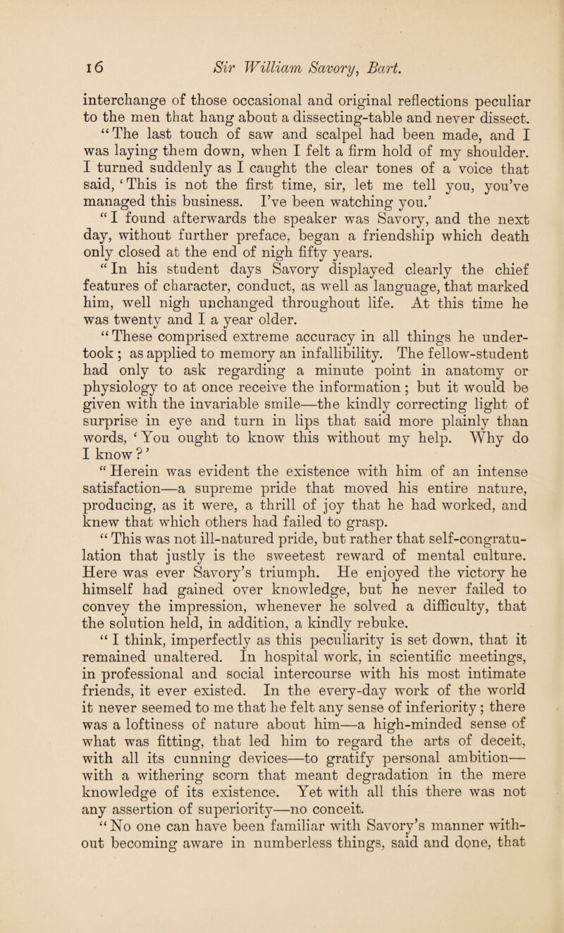 interchange of those occasional and original reflections peculiar to the men that hang about a dissecting-table and never dissect. “The last touch of saw and scalpel had been made, and I was laying them down, when I felt a firm hold of my shoulder. I turned suddenly as I caught the clear tones of a voice that said, ‘This is not the first time, sir, let me tell you, you’ve managed this business. I’ve been watching you.’ “ I found afterwards the speaker was Savory, and the next day, without further preface, began a friendship which death only closed at the end of nigh fifty years. “ In his student days Savory displayed clearly the chief features of character, conduct, as well as language, that marked him, well nigh unchanged throughout life. At this time he was twenty and I a year older. “ These comprised extreme accuracy in all things he under¬ took ; as applied to memory an infallibility. The fellow-student had only to ask regarding a minute point in anatomy or physiology to at once receive the information; but it would be given with the invariable smile—the kindly correcting light of surprise in eye and turn in lips that said more plainly than words, ‘ You ought to know this without my help. Why do I know ? ’ “ Herein was evident the existence with him of an intense satisfaction—a supreme pride that moved his entire nature, producing, as it were, a thrill of joy that he had worked, and knew that which others had failed to grasp. “ This was not ill-natured pride, but rather that self-congratu¬ lation that justly is the sweetest reward of mental culture. Here was ever Savory’s triumph. He enjoyed the victory he himself had gained over knowledge, but he never failed to convey the impression, whenever he solved a difficulty, that the solution held, in addition, a kindly rebuke. “ I think, imperfectly as this peculiarity is set down, that it remained unaltered. In hospital work, in scientific meetings, in professional and social intercourse with his most intimate friends, it ever existed. In the every-day work of the world it never seemed to me that he felt any sense of inferiority; there was a loftiness of nature about him—a high-minded sense of what was fitting, that led him to regard the arts of deceit, with all its cunning devices—to gratify personal ambition— with a withering scorn that meant degradation in the mere knowledge of its existence. Yet with all this there was not any assertion of superiority—no conceit. “No one can have been familiar with Savory’s manner with¬ out becoming aware in numberless things, said and done, that