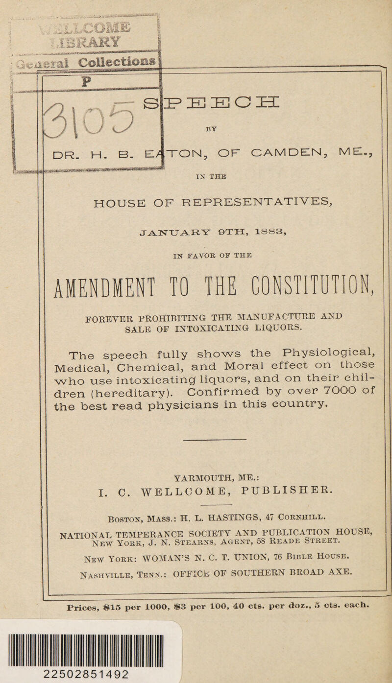 ■ .1 ‘iOMtk a1' Jj/iiS/ ' IBEARY liberal Collection oo s HP IE IE 0 lEI a BY DR. H. B. M TON, OF CAMDEN, MB., IN THE HOUSE OF REPRESENTATIVES, JANUARY 9TH, 1883, IN FA YOB OF THE AMENDMENT TO THE CONSTITUTION, FOREVER prohibiting the manufacture and SALE OF INTOXICATING LIQUORS. The speech fully shows the Physiological, Medical, Chemical, and Moral effect on those who use intoxicating liquors, and on their chil¬ dren (hereditary). Confirmed by over 7000 of the best read physicians in this country. YARMOUTH, ME.: I. C. WELLCOME, PUBLISHER. Boston, Mass.: H. L. HASTINGS, 47 Cornhill. NATIONAL TEMPERANCE SOCIETY AND PUBLICATION HOUSE, New York, J. N. Stearns, Agent, 58 Reade Street. New York: WOMAN’S N. C. T. UNION, 76 Bible House. Nashville, Tenn.: OFFICE OF SOUTHERN BROAD AXE. Prices, *15 per 1000, *3 per 100, 40 cts. per doz., 5 cts. each. 22502851492