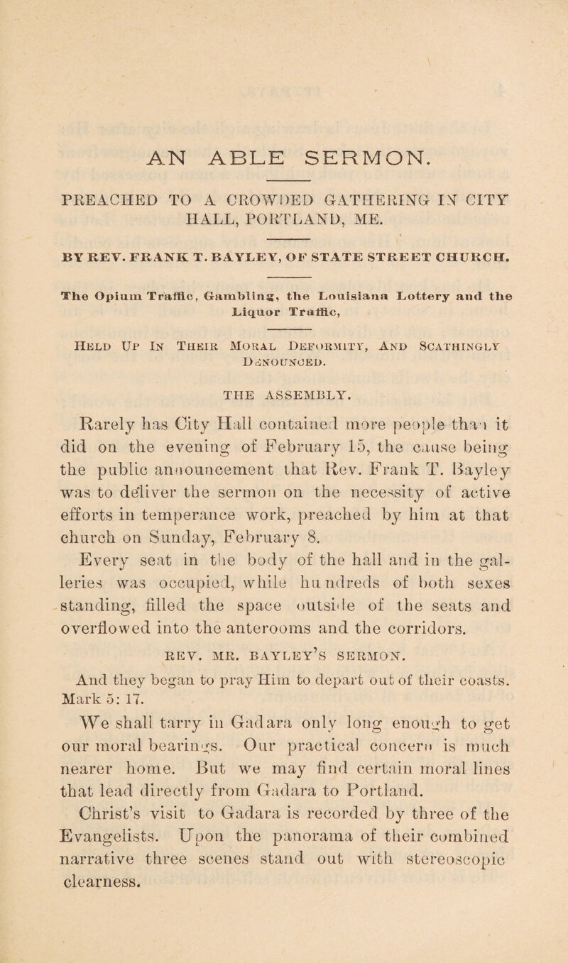 AN ABLE SERMON. PREACHED TO A CROWDED GATHERING IN CITY HALL, PORTLAND, ME. BY REV. FRANK T. BAYLEY, OF STATE STREET CHURCH. The Opium Traffic, Gambling, the Louisiana Lottery and the Liquor Traffic, Held Up In Their Moral Deformity, And Scathingly Denounced. TIIE ASSEMBLY. Rarely has City Hall contained more people than it did on the evening of February 15, the cause being the public announcement that Rev. Frank T. Bayley was to deliver the sermon on the necessity of active efforts in temperance work, preached by him at that church on Sunday, February 8. Every seat in the body of the hall and in the gal¬ leries was occupied, while hu ndreds of both sexes standing, filled the space outside of the seats and overflowed into the anterooms and the corridors. REV. MR. BAYLEY’s SERMON. And they began to pray Him to depart out of their coasts. Mark 5: 17. We shall tarry in Gadara only long enough to get our moral bearings. Our practical concern is much nearer home. But we may find certain moral lines that lead directly from Gadara to Portland. Christ’s visit to Gadara is recorded by three of the Evangelists. Upon the panorama of their combined narrative three scenes stand out with stereoscopic clearness.