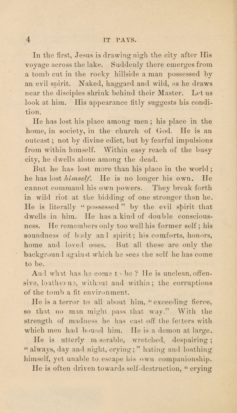 In the first, Jesus is drawing nigh the city after His voyage across the lake. Suddenly there emerges from a tomb cut in the rocky hillside a man possessed by an evil spirit. Naked, haggard and wild, ns he draws near the disciples shrink behind their Master. Let us look at him. His appearance fitly suggests his condi¬ tion. He has lost his place among men; his place in the home, in society, in the church of God. He is an outcast; not by divine edict, but by fearful impulsions from within himself. Within easy reach of the busy city, he dwells alone among the dead. But he has lost more than his place in the world ; he has lost him,self. He is no longer his own. He cannot command his own powers. They break forth in wild riot at the bidding; of one stronger than he. He is literally “ possessed ” by the evil spirit that dwells in him. He has a kind of double conscious¬ ness. He remembers only too well his former self ; his soundness of body an 1 spirit; his comforts, honors, home and loved ones. lout all these are only the background against which he sees the self he has come to be. And what has he come to be ? lie is unclean, offen¬ sive, loathsome, without and within ; the corruptions of the tomb a fit environment. He is a terror to all about him, “exceeding fierce, so that no man might pass that way.” With the strength of madness he has cast off the fetters with which men had bound him. He is a demon at large. He is utterly m serable, wretched, despairing ; “ always, day and night, crying; ” hating and loathing himself, yet unable to escape his own companionship. He is often driven towards self-destruction, “ crying