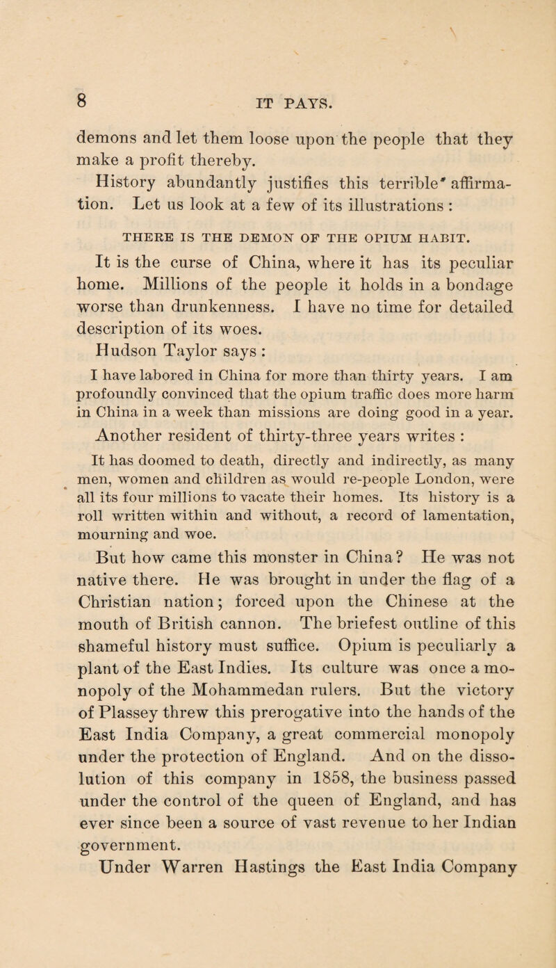 demons and let them loose upon the people that they make a profit thereby. History abundantly justifies this terrible' affirma¬ tion. Let us look at a few of its illustrations : THERE IS THE DEMON OF THE OPIUM HABIT. It is the curse of China, where it has its peculiar home. Millions of the people it holds in a bondage worse than drunkenness. I have no time for detailed description of its woes. Hudson Taylor says : I have labored in China for more than thirty years. I am profoundly convinced that the opium traffic does more harm in China in a week than missions are doing good in a year. Another resident of thirty-three years writes : It has doomed to death, directly and indirectly, as many men, women and children as would re-people London, were all its four millions to vacate their homes. Its history is a roll written within and without, a record of lamentation, mourning and woe. But how came this monster in China? He was not native there. He was brought in under the flag of a Christian nation; forced upon the Chinese at the mouth of British cannon. The briefest outline of this shameful history must suffice. Opium is peculiarly a plant of the East Indies. Its culture was once a mo¬ nopoly of the Mohammedan rulers. But the victory of Plassey threw this prerogative into the hands of the East India Company, a great commercial monopoly under the protection of England. And on the disso¬ lution of this company in 1858, the business passed under the control of the queen of England, and has ever since been a source of vast revenue to her Indian government. Under Warren Hastings the East India Company