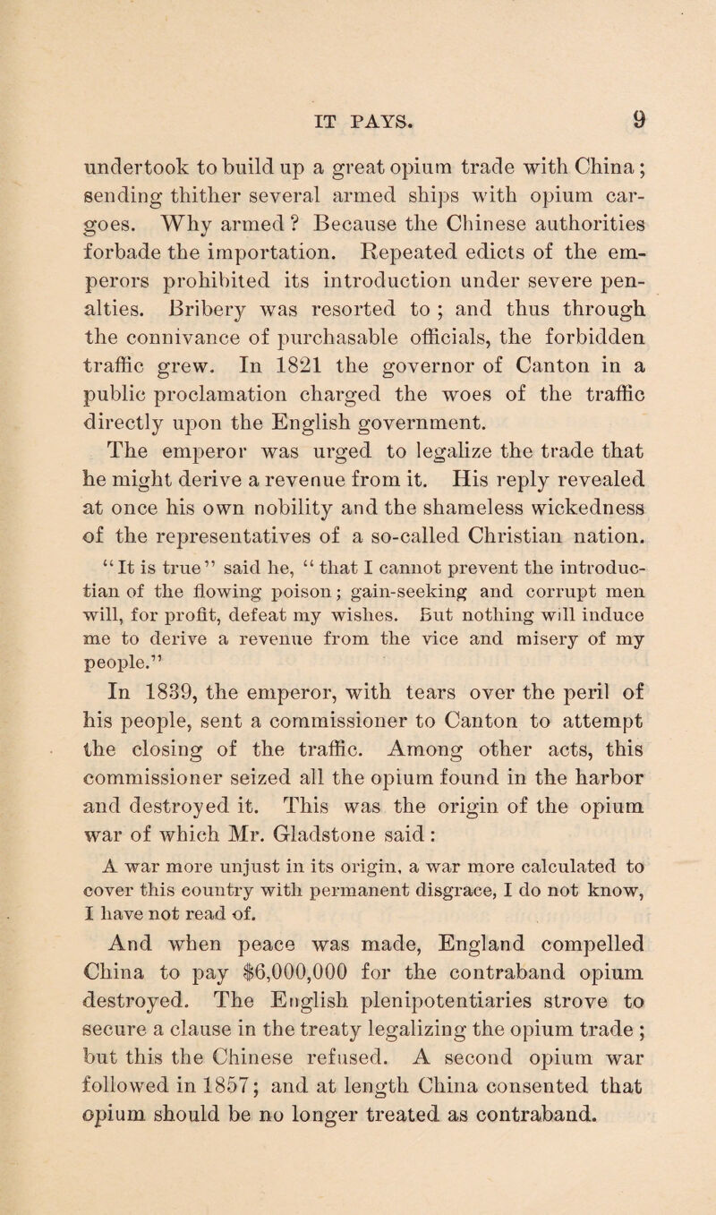 undertook to build up a great opium trade with China; sending thither several armed ships with opium car¬ goes. Why armed ? Because the Chinese authorities forbade the importation. Repeated edicts of the em¬ perors prohibited its introduction under severe pen¬ alties. Bribery was resorted to ; and thus through the connivance of purchasable officials, the forbidden traffic grew. In 1821 the governor of Canton in a public proclamation charged the woes of the traffic directly upon the English government. The emperor was urged to legalize the trade that he might derive a revenue from it. His reply revealed at once his own nobility and the shameless wickedness of the representatives of a so-called Christian nation. “It is true” said he, “ that I cannot prevent the introduc- tian of the flowing poison; gain-seeking and corrupt men will, for profit, defeat my wishes. But nothing wdl induce me to derive a revenue from the vice and misery of my people.” In 1839, the emperor, with tears over the peril of his people, sent a commissioner to Canton to attempt the closing of the traffic. Among other acts, this commissioner seized all the opium found in the harbor and destroyed it. This was the origin of the opium war of which Mr. Gladstone said: A war more unjust in its origin, a war more calculated to cover this country with permanent disgrace, I do not know, I have not read of. And when peace was made, England compelled China to pay $6,000,000 for the contraband opium destroyed. The English plenipotentiaries strove to secure a clause in the treaty legalizing the opium trade ; but this the Chinese refused. A second opium war followed in 1857; and at length China consented that opium should be no longer treated as contraband.