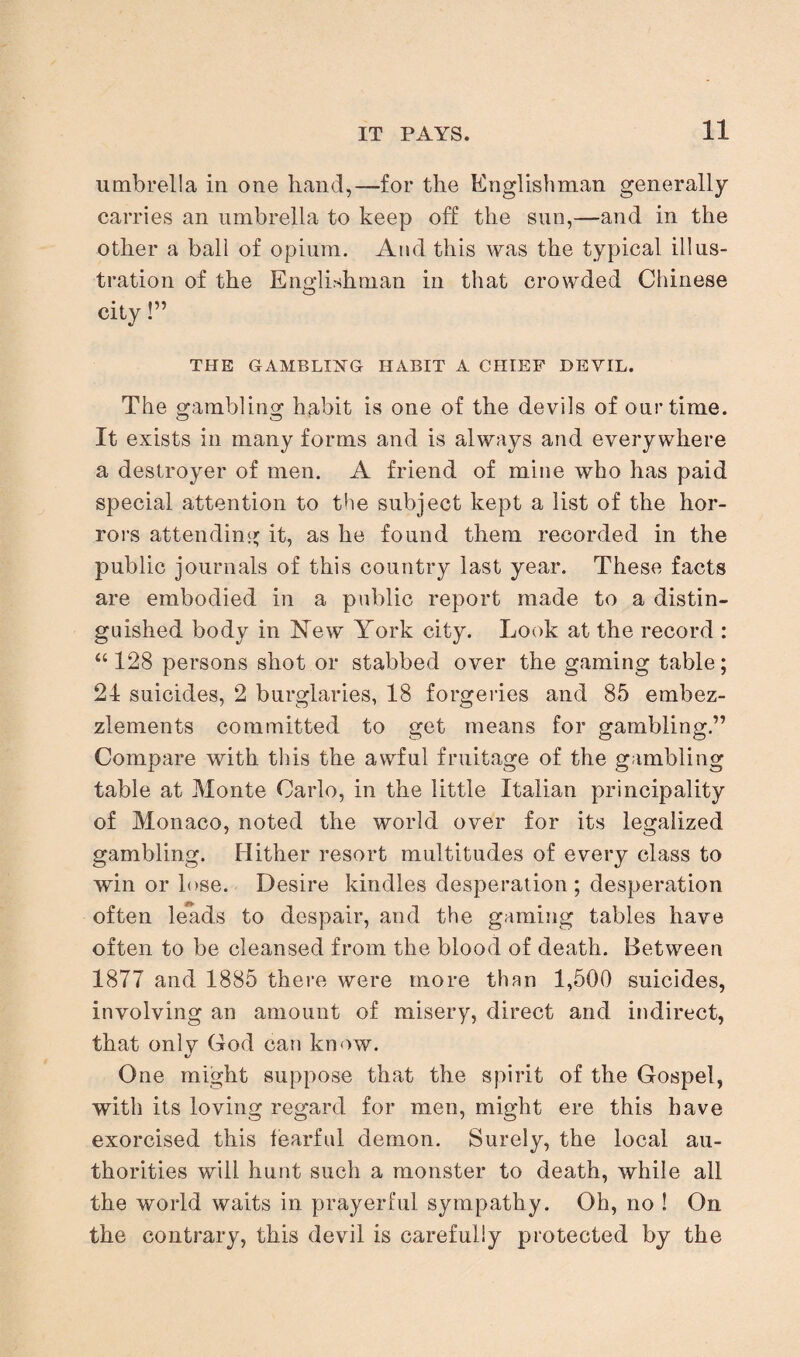 umbrella in one hand,—for the Englishman generally carries an umbrella to keep off the sun,—and in the other a ball of opium. And this was the typical illus¬ tration of the Englishman in that crowded Chinese city!” THE GAMBLING HABIT A CHIEF DEVIL. The gambling habit is one of the devils of our time. It exists in many forms and is always and every where a destroyer of men. A friend of mine who has paid special attention to the subject kept a list of the hor¬ rors attending it, as he found them recorded in the public journals of this country last year. These facts are embodied in a public report made to a distin¬ guished body in New York city. Look at the record : “ 128 persons shot or stabbed over the gaming table; 24 suicides, 2 burglaries, 18 forgeries and 8*5 embez¬ zlements committed to get means for gambling.” Compare with this the awful fruitage of the gambling table at Monte Carlo, in the little Italian principality of Monaco, noted the world over for its legalized gambling. Hither resort multitudes of every class to win or lose. Desire kindles desperation; desperation often leads to despair, and the gaming tables have often to be cleansed from the blood of death. Between 1877 and 1885 there were more than 1,500 suicides, involving an amount of misery, direct and indirect, that only God can know. One might suppose that the spirit of the Gospel, with its loving regard for men, might ere this have exorcised this fearful demon. Surely, the local au¬ thorities will hunt such a monster to death, while all the world waits in prayerful sympathy. Oh, no ! On the contrary, this devil is carefully protected by the