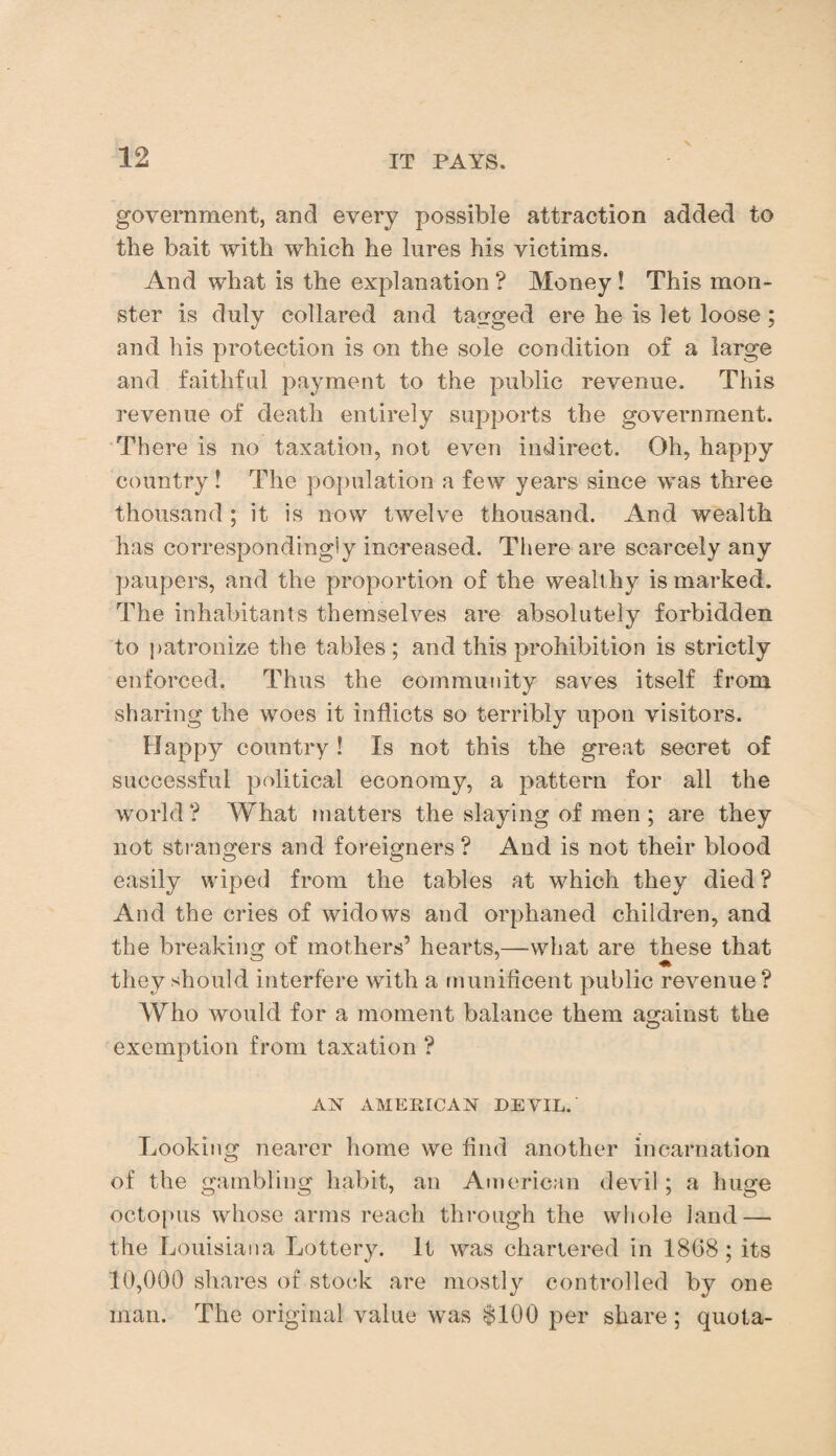 government, and every possible attraction added to the bait with which he lures his victims. And what is the explanation ? Money ! This mon¬ ster is duly collared and tagged ere he is let loose; and his protection is on the sole condition of a large and faithful payment to the public revenue. This revenue of death entirely supports the government. There is no taxation, not even indirect. Oh, happy country! The population a few years since was three thousand ; it is now twelve thousand. And wealth has correspondingly increased. There are scarcely any paupers, and the proportion of the wealthy is marked. The inhabitants themselves are absolutely forbidden to patronize the tables; and this prohibition is strictly enforced. Thus the community saves itself from sharing the woes it inflicts so terribly upon visitors. Happy country! Is not this the great secret of successful political economy, a pattern for all the world? What matters the slaying of men ; are they not strangers and foreigners? And is not their blood easily wiped from the tables at which they died ? And the cries of widows and orphaned children, and the breaking of mothers’ hearts,—what are these that they should interfere with a munificent public revenue ? Who would for a moment balance them against the exemption from taxation ? AX AMERICAN DEVIL. Looking nearer home we find another incarnation of the gambling habit, an American devil; a huge octopus whose arms reach through the whole land — the Louisiana Lottery. It was chartered in 1868; its 10,000 shares of stock are mostly controlled by one man. The original value was $100 per share ; quota-
