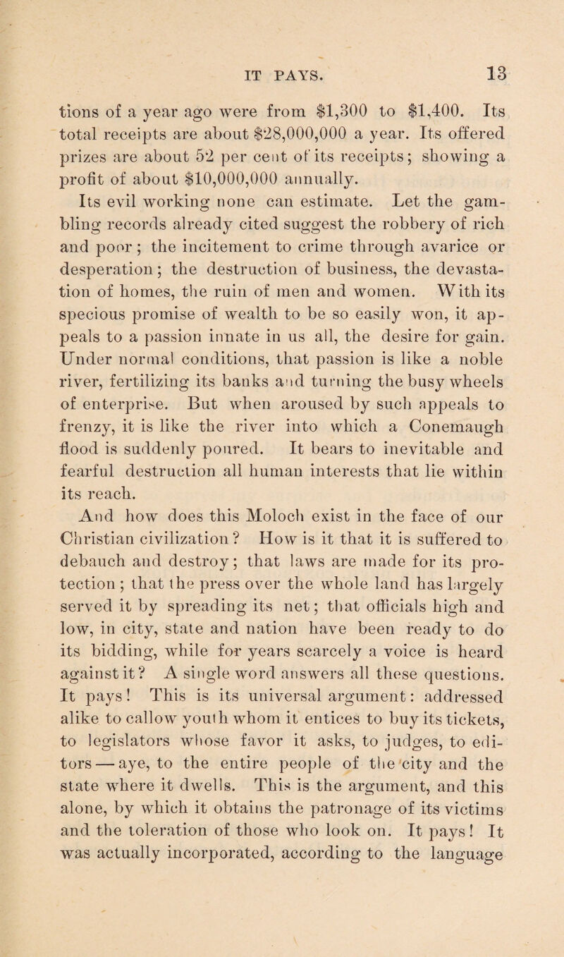 tions of a year ago were from $1,300 to $1,400. Its total receipts are about $28,000,000 a year. Its offered prizes are about 52 per cent of its receipts; showing a profit of about $10,000,000 annually. Its evil working none can estimate. Let the gam¬ bling records already cited suggest the robbery of rich and poor; the incitement to crime through avarice or desperation; the destruction of business, the devasta¬ tion of homes, the ruin of men and women. With its specious promise of wealth to be so easily won, it ap¬ peals to a passion innate in us all, the desire for gain. Under normal conditions, that passion is like a noble river, fertilizing its banks and turning the busy wheels of enterprise. But when aroused by such appeals to frenzy, it is like the river into which a Conemaugh flood is suddenly poured. It bears to inevitable and fearful destruction all human interests that lie within its reach. And how does this Moloch exist in the face of our Christian civilization? How is it that it is suffered to debauch and destroy; that laws are made for its pro¬ tection ; that the press over the whole land has largely served it by spreading its net; that officials high and low, in city, state and nation have been ready to do its bidding, while for years scarcely a voice is heard against it? A single word answers all these questions. It pays! This is its universal argument: addressed alike to callow youth whom it entices to buy its tickets, to legislators whose favor it asks, to judges, to edi¬ tors— aye, to the entire people of the city and the state where it dwells. This is the argument, and this alone, by which it obtains the patronage of its victims and the toleration of those who look on. It pays! It was actually incorporated, according to the language
