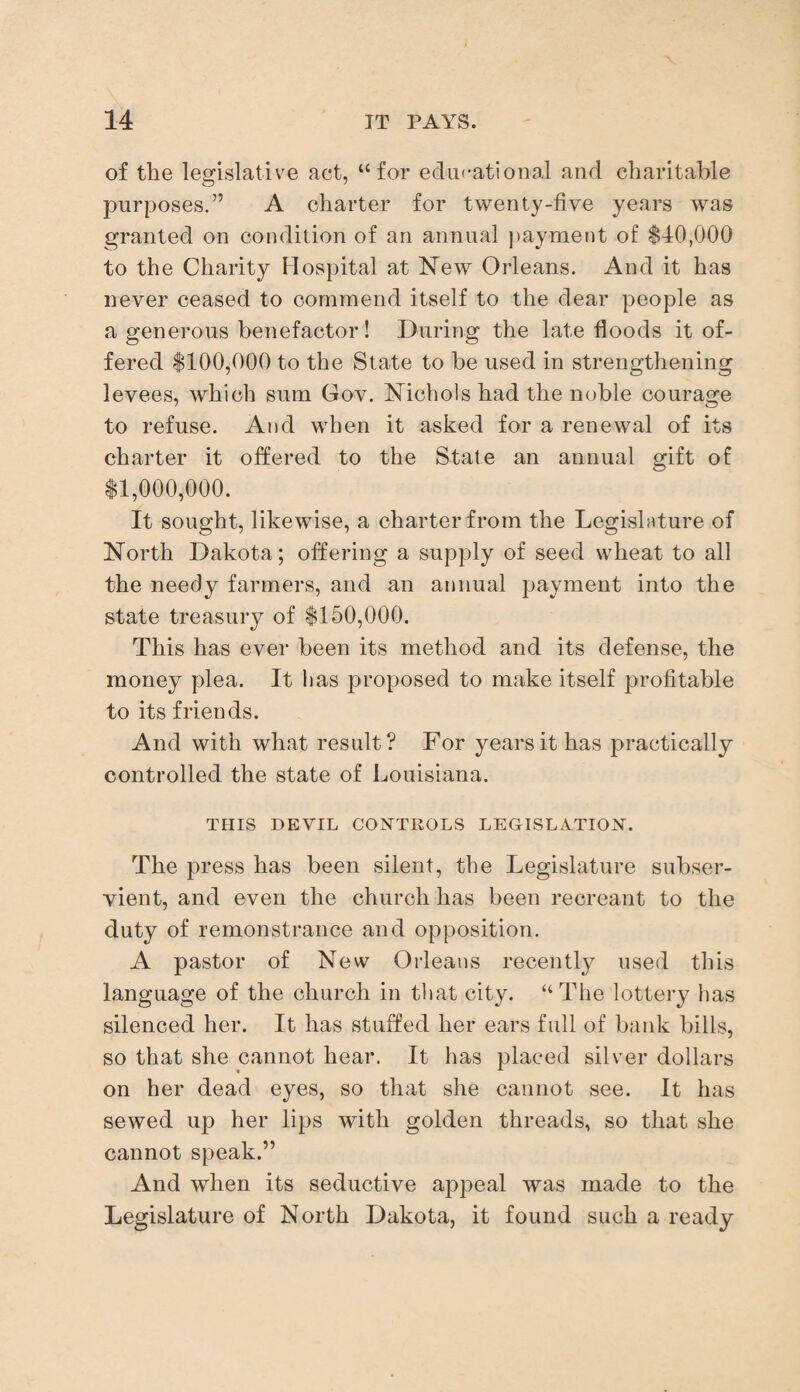 of the legislative act, “for educational and charitable purposes.” A charter for twenty-five years was granted on condition of an annual payment of $40,000 to the Charity Hospital at New Orleans. And it has never ceased to commend itself to the dear people as a generous benefactor! During the late floods it of¬ fered $100,000 to the State to be used in strengthening levees, which sum Gov. Nichols had the noble courage to refuse. And when it asked for a renewal of its charter it offered to the State an annual gift of $1,000,000. It sought, likewise, a charter from the Legislature of North Dakota; offering a supply of seed wheat to all the needy farmers, and an annual payment into the state treasury of $150,000. This has ever been its method and its defense, the money plea. It lias proposed to make itself profitable to its friends. And with what result? For years it has practically controlled the state of Louisiana. THIS DEVIL CONTROLS LEGISLATION. The press has been silent, the Legislature subser¬ vient, and even the church has been recreant to the duty of remonstrance and opposition. A pastor of New Orleans recently used this language of the church in that city. “The lottery has silenced her. It has stuffed her ears full of bank bills, so that she cannot hear. It has placed silver dollars on her dead eyes, so that she cannot see. It has sewed up her lips with golden threads, so that she cannot speak.” And when its seductive appeal was made to the Legislature of North Dakota, it found such a ready