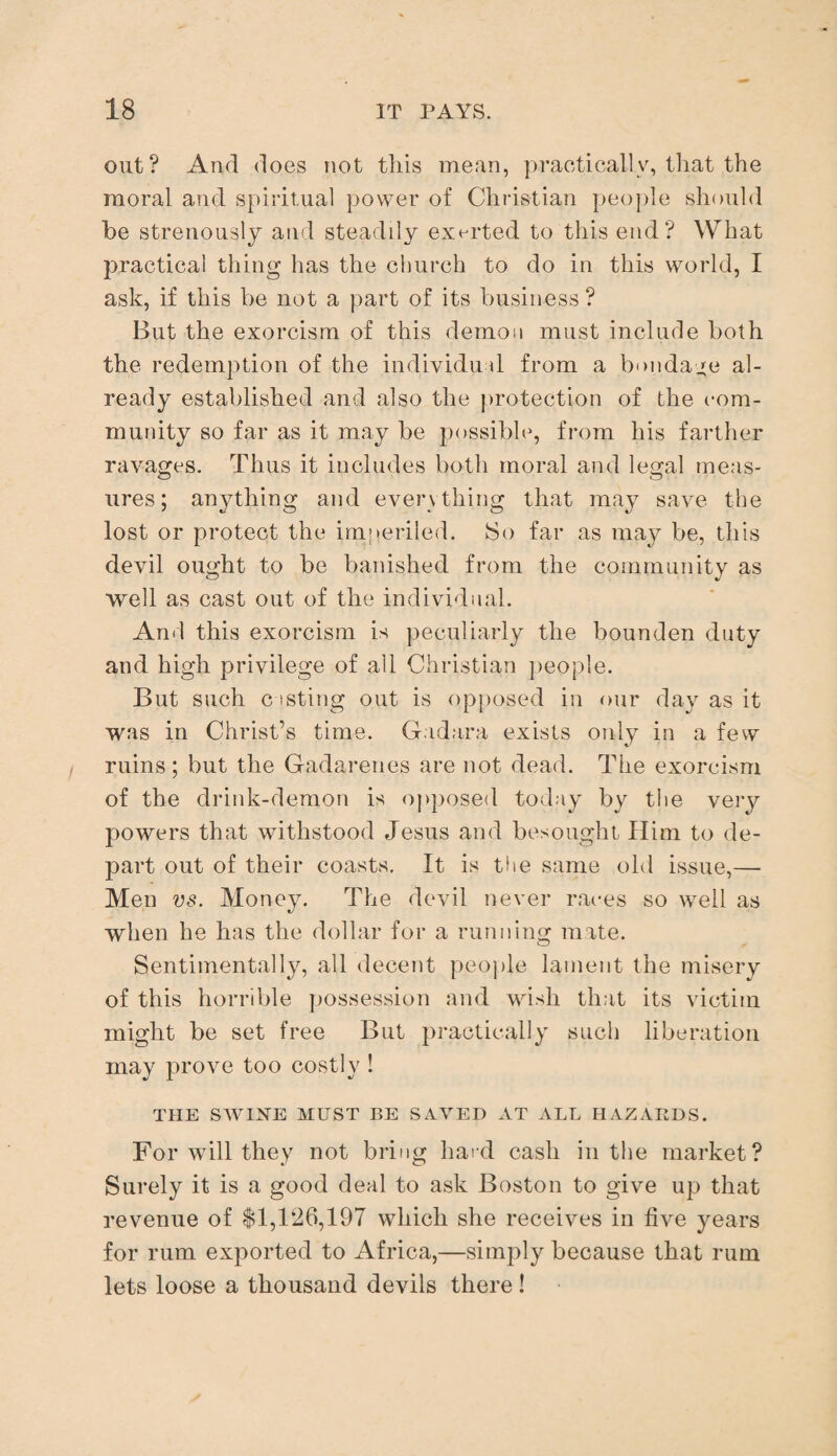 out? And does not this mean, practically, that the moral and spiritual power of Christian people should be strenously and steadily exerted to this end? What practical thing has the church to do in this world, I ask, if this be not a part of its business? But the exorcism of this demon must include both the redemption of the individual from a bondage al¬ ready established and also the protection of the com¬ munity so far as it may be possible, from his farther ravages. Thus it includes both moral and legal meas¬ ures ; anything and everything that may save the lost or protect the imperiled. So far as may be, this devil ought to be banished from the community as well as cast out of the individual. And this exorcism is peculiarly the bounden duty and high privilege of all Christian people. But such c isting out is opposed in our day as it was in Christ’s time. Gadara exists only in a few ruins; but the Gadarenes are not dead. The exorcism of the drink-demon is opposed today by the very powers that withstood Jesus and besought Him to de¬ part out of their coasts. It is the same old issue,—- Men vs. Money. The devil never races so well as when he has the dollar for a running mate. Sentimentally, all decent people lament the misery of this horrible possession and wish that its victim might be set free But practically such liberation may prove too costly ! THE SWINE MUST BE SAVED AT ALL HAZARDS. For will they not bring hard cash in the market? Surely it is a good deal to ask Boston to give up that revenue of $1,126,197 which she receives in five years for rum exported to Africa,—simply because that rum lets loose a thousand devils there !