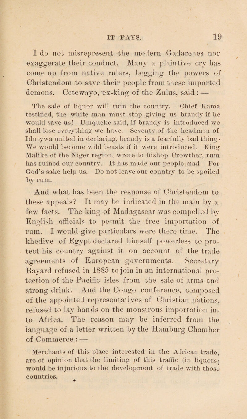 I do not misrepresent the modern Gadarenes nor exaggerate their conduct. Many a plaintive cry has come up from native rulers, begging the powers of Christendom to save their people from these imported demons. Cetewayo, ‘ex-king of the Zulus, said: — The sale of liquor will ruin the country. Chief Kama testified, the white man must stop giving us brandy if he would save us! Umqueke said, if brandy is introduced we shall lose everything we have. Seventy of the headm3n of Idutywa united in declaring, brandy is a fearfully bad thing • We would become wild beasts if it were introduced. King Malike of the Niger region, wrote to Bishop Crowtlier, rum has ruined our country. It has made our people mad For God’s sake help us. Do not leave our country to be spoiled by rum. And what has been the response of Christendom to these appeals? It may be indicated in the main by a few facts. The king of Madagascar was compelled by English officials to pe rnit the free importation of rum. I would give particulars were there time. The khedive of Egypt declared himself powerless to pro¬ tect his country against it on account of the trade agreements of European governments. Secretary Bayard refused in 1885 to join in an international pro¬ tection of the Pacific isles from the sale of arms and strong drink. And the Congo conference, composed of the appointed representatives of Christian nations, refused to lay hands on the monstrous importation in¬ to Africa. The reason may be inferred from the language of a letter written by the Hamburg Chamber of Commerce : — Merchants of this place interested in the African trade, are of opinion that the limiting of this traffic (in liquors) would be injurious to the development of trade with those countries.