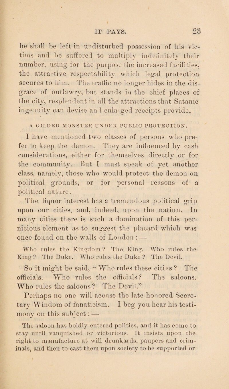 he shall be left in undisturbed possession of his vic¬ tims and be suffered to multiply indefinitely their number, using for the purpose the increased facilities, the attractive respectability which legal protection secures to him. The traffic no longer hides in the dis¬ grace of outlawry, but stands in the chief places of the city, resplendent in all the attractions that Satanic ingenuity can devise an 1 enlarged receipts provide, A GILDED MONSTER UNDER PUBLIC PROTECTION. I have mentioned two classes of persons who pre¬ fer to keep the demon. They are influenced by cash considerations, either for themselves directly or for the community. But I must speak of yet another class, namely, those who would protect the demon on political grounds, or for personal reasons of a political nature. The liquor interest has a tremendous political grip upon our cities, and, indeed, upon the nation. In many cities there is such a domination of this per¬ nicious element as to suggest the placard which was once found on the walls of London : — Who rules the Kingdom ? The King. Who rules the King? The Duke. Who rules the Duke ? The Devil. So it might be said, “ Who rules these cities ? The officials. Who rules the officials ? The saloons. Who rules the saloons? The Devil.” Perhaps no one will accuse the late honored Secre¬ tary Windom of fanaticism. 1 beg you hear his testi¬ mony on this subject: — The saloon has boldly entered politics, and it has come to stay until vanquished or victorious. It insists upon the right to manufacture at will drunkards, paupers and crim¬ inals, and then to cast them upon society to be supported or
