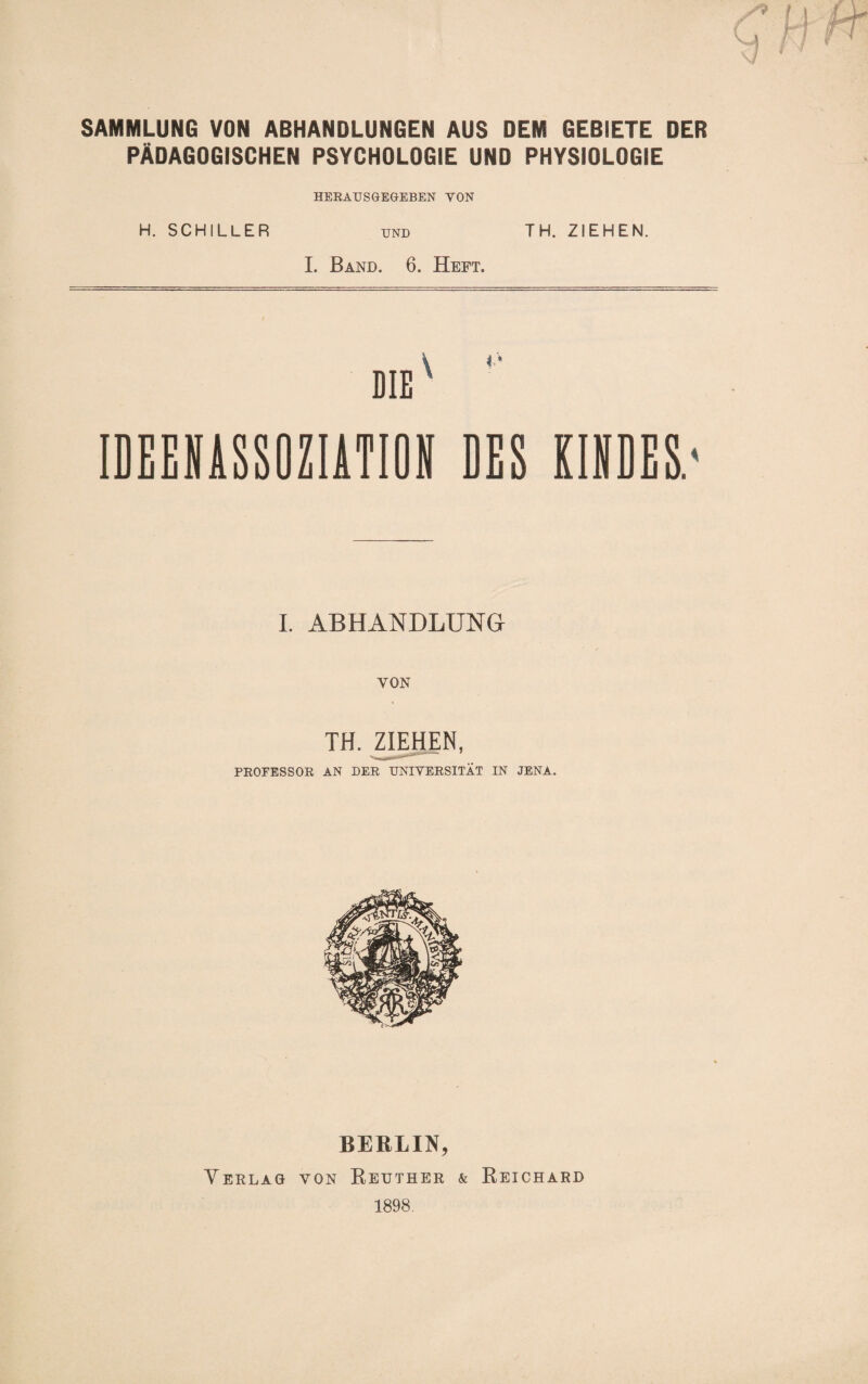 SAMMLUNG VON ABHANDLUNGEN AUS DEM GEBIETE DER PÄDAGOGISCHEN PSYCHOLOGIE UND PHYSIOLOGIE HEEAUSGEGEBEN VON H. SCHILLER und TH. ZIEHEN. I. Band. 6. Heft. DIE ^ IDEEBASSOZIATIOS DES KISDES.' I. ABHANDLUNG VON TH. ZIEHEN, PROFESSOR AN DER UNIVERSITÄT IN JENA. BERLIN, Verlag von Reuther & Reichard 1898,