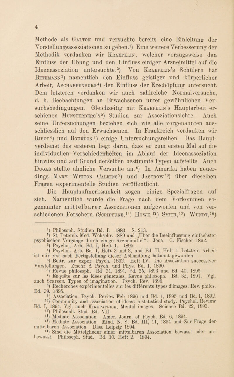 Methode als Galton und versuchte bereits eine Einleitung der Yorstellungsassoziationen zu geben.i) Eine weitere Verbesserung der Methodik verdanken wir Kraepelin, welcher vorzugsweise den Einfluss der Übung und den Einfluss einiger Arzneimittel auf die Ideenassoziation untersuchte.^) Von Kraepelin’s Schülern hat Bethmann^) namentlich den Einfluss geistiger und 'körperlicher Arbeit, Aschapfenburg^) den Einfluss der Erschöpfung untersucht. Dem letzteren verdanken wir auch zahlreiche Normalversuche, d. h. Beobachtungen an Erwachsenen unter gewöhnlichen Ver¬ suchsbedingungen. Gleichzeitig mit Kraepelin’s Hauptarbeit er¬ schienen Münsterberg’s Studien zur Assoziationslehre. Auch seine Untersuchungen beziehen sich wie alle vorgenannten aus¬ schliesslich auf den Erwachsenen. In Frankreich verdanken wir Kibot®) und Bourbon ü einige Untersuchungsreihen. Das Haupt¬ verdienst des ersteren liegt darin, dass er zum ersten Mal auf die individuellen Verschiedenheiten im Ablauf der Ideenassoziation hin wies und auf Grund derselben bestimmte Typen aufstellte. Auch Dugas stellte ähnliche Versuche an. In Amerika haben neuer¬ dings Mary Whiton CalkinsÜ und Jastrow’^) über dieselben Fragen experimentelle Studien veröffentlicht. Die Hauptaufmerksamkeit zogen einige Spezialfragen auf sich. Namentlich wurde die Frage nach dem Vorkommen so¬ genannter mittelbarer Assoziationen aufgeworfen und von ver¬ schiedenen Forschern (Scripture, * *') Howe^^) Smith,Wundt, Philosoph. Studien Bd. I. 1883. S. 213. *) St. Petersb. Med. Wchschr. 1889 und „Über die Beeinflussung einfachster psychischer Vorgänge durch einige Arzneimittel“. Jena G. Fischer 1892. Psychol. Arb. Bd. I, Heft 1. 1895. ü Psychol. Arb. Bd. I, Heft 2 und 3, und Bd II, Heft 1. Letztere Arbeit ist mir erst nach Fertigstellung dieser Abhandlung bekannt geworden. Beitr. zur exper. Psych. 1892. Heft IV. Die Assoziation successiver Vorstellungen. Ztschr. f. Psych. und Phys. Bd. I, 1890. Eevue philosoph. Bd 31, 1891, Hd. 35, 1893 und Bd. 40, 1895. ’) Enqaete sur les idees generales, Revue philosoph. Bd. 32, 1891. Vgl. auch Stetson, Types of Imagination. Psych. Rev. 1896. ®) Recherches experimentelles sur les differents types d’images. Rev, philos. Bd. 39, 1895. Association. Psych. Review Feb. 1896 und Bd. 1, 1895 und Bd. I, 1892. Community and association of ideas: a Statistical study. Psychol. Review Bd. I, 1894. Vgl, auch Kirkpatrick, Mental Images. Science Bd. 22, 1893. 'ü Philosoph. Stud. Bd, VII. ^*) Mediate Association. Amer. Journ. of Psych. Bd. 6, 1894. Mediate Association. Mind. N. S. Bd. III, 11, 1894 und Zur Frage der mittelbaren Assoziation. Diss. Leipzig 1894. Sind die Mittelglieder einer mittelbaren Assoziation bewusst oder un¬ bewusst. Philosoph. Stud. Bd. 10, Heft 2. 1894.