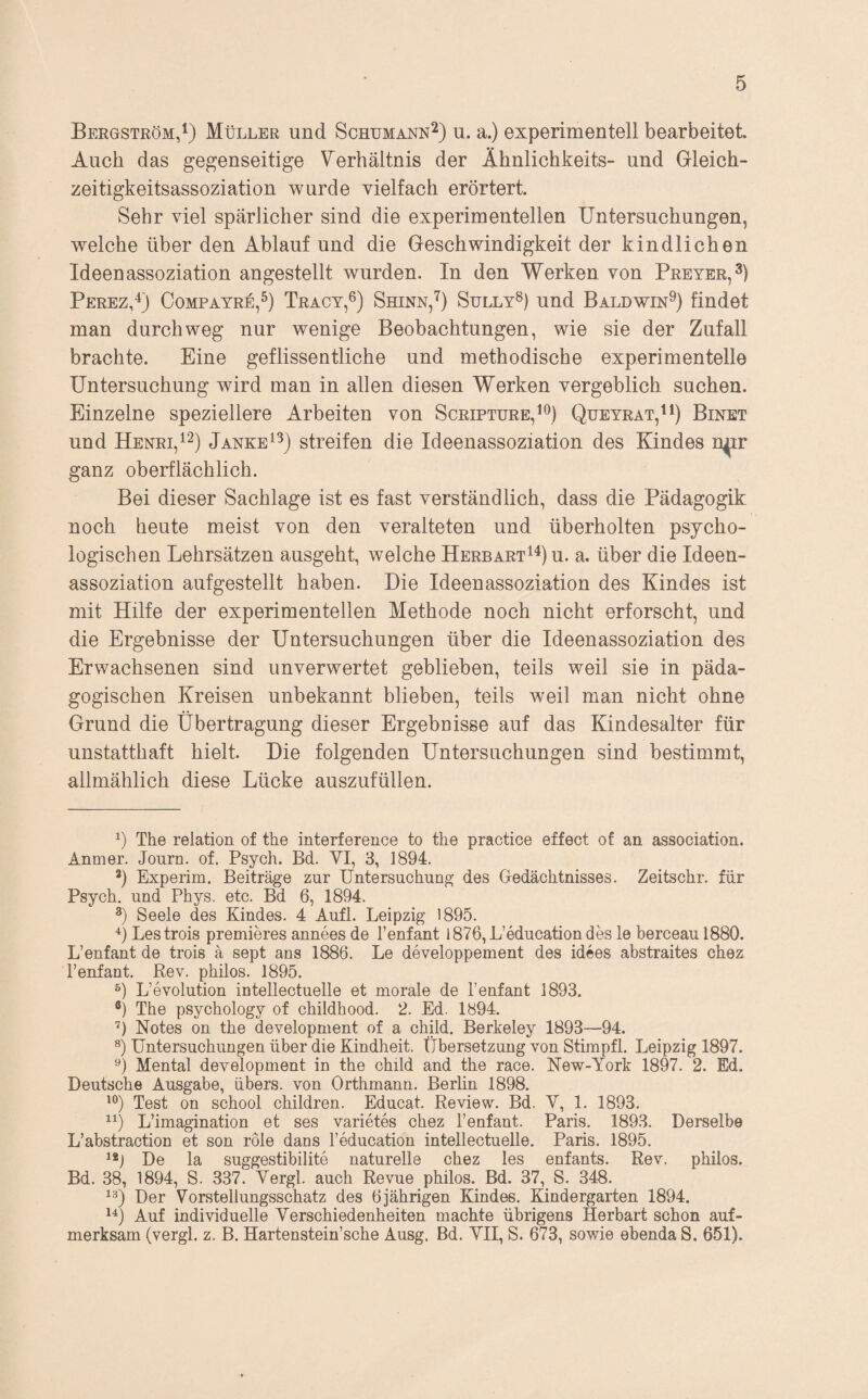 Bergström,Müller und Schumann^) u. a.) experimentell bearbeitet. Auch das gegenseitige Verhältnis der Ähnlichkeits- und Gleich¬ zeitigkeitsassoziation wurde vielfach erörtert. Sehr viel spärlicher sind die experimentellen Untersuchungen, welche über den Ablauf und die Geschwindigkeit der kindlichen Ideen assoziation angestellt wurden. In den Werken von Preyer,^) PerezP) Compatre,^) Tracy,®) Shinn,^) Sully^) und Baldwin^) findet man durchweg nur wenige Beobachtungen, wie sie der Zufall brachte. Eine geflissentliche und methodische experimentelle Untersuchung wird man in allen diesen Werken vergeblich suchen. Einzelne speziellere Arbeiten von Scripture,^^) Queyrat,^^) Binet und Henri,^2) Janke^^) streifen die Ideenassoziation des Kindes n^r ganz oberflächlich. Bei dieser Sachlage ist es fast verständlich, dass die Pädagogik noch heute meist von den veralteten und überholten psycho¬ logischen Lehrsätzen ausgeht, welche Herbart^^) u. a. über die Ideen¬ assoziation aufgestellt haben. Die Ideen assoziation des Kindes ist mit Hilfe der experimentellen Methode noch nicht erforscht, und die Ergebnisse der Untersuchungen über die Ideenassoziation des Erwachsenen sind unverwertet geblieben, teils weil sie in päda¬ gogischen Kreisen unbekannt blieben, teils weil man nicht ohne Grund die Übertragung dieser Ergebnisse auf das Kindesalter für unstatthaft hielt. Die folgenden Untersuchungen sind bestimmt, allmählich diese Lücke auszufüllen. The relation of the interference to the practice effect of an association. Anmer. Journ. of. Psych. Bd. YI, 3, 1894. *) Experim. Beiträge zur Untersuchung des Gedächtnisses. Zeitschr. für Psych. und Phys. etc. Bd 6, 1894. Seele des Kindes. 4 Aufl. Leipzig 1895. ü Lestrois premieres annees de l’enfant l876,L’educationdes le berceau 1880. L’enfant de trois ä sept ans 1886. Le developpement des idees abstraites chez l’enfant. Rev. philos. 1895. L’evolution intellectuelle et morale de Tenfant 1893. The psychology of childhood. 2. Ed. 1894. ’) Notes on the development of a child. Berkeley 1893—94. Untersuchungen über die Kindheit. Übersetzung von Stimpfl. Leipzig 1897. Mental development in the child and the race. New-York 1897. 2. Ed. Deutsche Ausgabe, übers, von Orthmann. Berlin 1898. Test on school children. Educat. Review. Bd. Y, 1. 1893. L’imagination et ses Varietes chez l’enfant. Paris. 1893. Derselbe L’abstraction et son role dans l’education intellectuelle. Paris. 1895. De la suggestibilite naturelle chez les enfants. Rev. philos. Bd. 38, 1894, S. 337. Yergl. auch Revue philos. Bd. 37, S. 348. Der Vorstellungsschatz des 6jährigen Kindes. Kindergarten 1894. Auf individuelle Yerschiedenheiten machte übrigens Herbart schon auf¬ merksam (vergl. z. B. Hartenstein’sche Ausg. Bd. YII, S. 673, sowie ebenda S. 651).