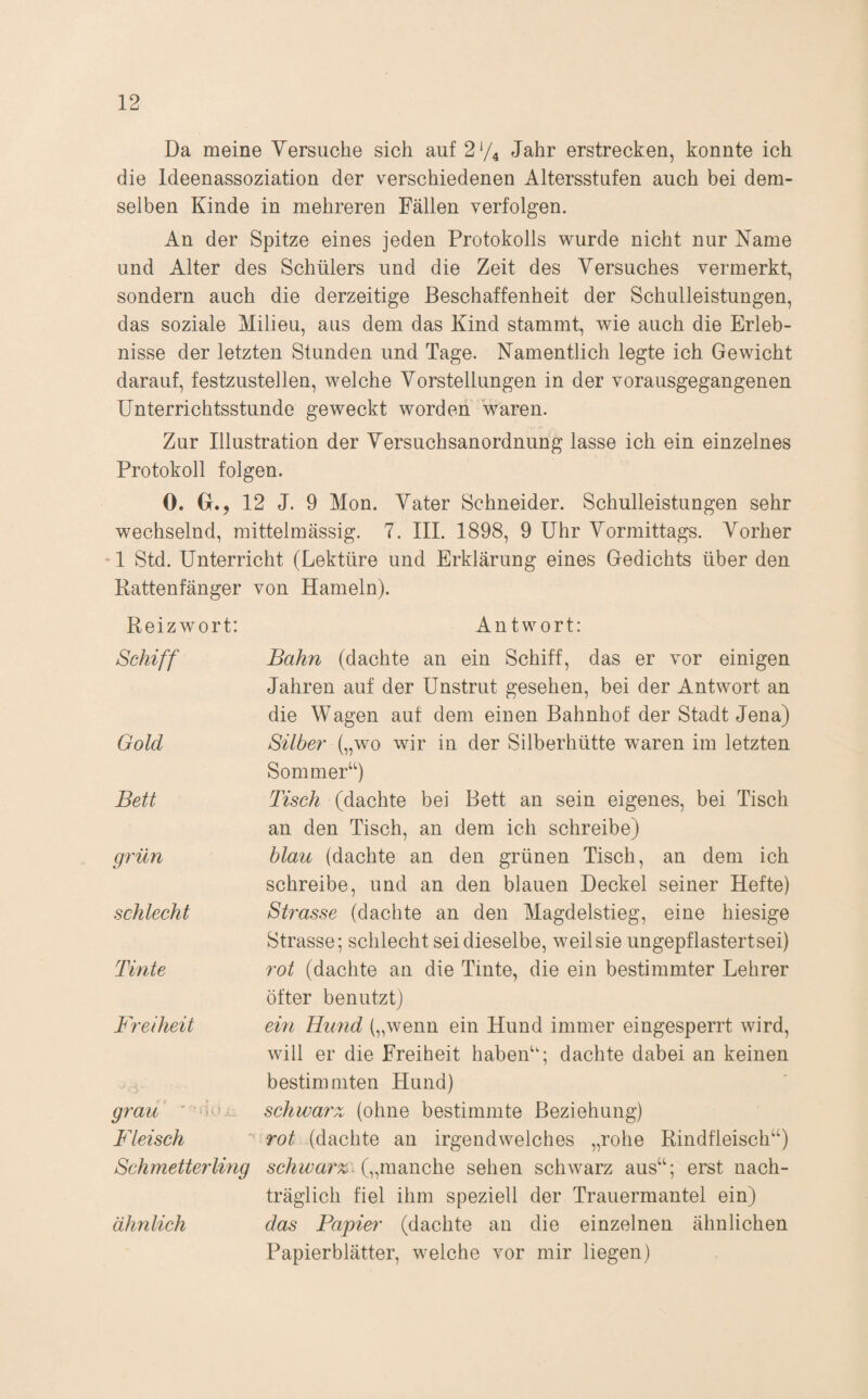 Da meine Versuche sich auf 2V4 Jahr erstrecken, konnte ich die Ideenassoziation der verschiedenen Altersstufen auch bei dem¬ selben Kinde in mehreren Fällen verfolgen. An der Spitze eines jeden Protokolls wurde nicht nur Name und Alter des Schülers und die Zeit des Versuches vermerkt, sondern auch die derzeitige Beschaffenheit der Schulleistungen, das soziale Milieu, aus dem das Kind stammt, wie auch die Erleb¬ nisse der letzten Stunden und Tage. Namentlich legte ich Gewicht darauf, festzustellen, welche Vorstellungen in der vorausgegangenen Unterrichtsstunde geweckt worden waren. Zur Illustration der Versuchsanordnung lasse ich ein einzelnes Protokoll folgen. 0. G., 12 J. 9 Mon. Vater Schneider. Schulleistungen sehr wechselnd, mittelmässig. 7. III. 1898, 9 Uhr Vormittags. Vorher '1 Std. Unterricht (Lektüre und Erklärung eines Gedichts über den Rattenfänger von Hameln). Reizwort: Antwort: Schiff Gold Bett grün schlecht Tinte Freiheit grau Fleisch Schmetterlmg ähnlich Bahn (dachte an ein Schiff, das er vor einigen Jahren auf der Unstrut gesehen, bei der Antwort an die Wagen auf dem einen Bahnhof der Stadt Jena) Silber wir in der Silberhütte waren im letzten Sommer‘‘) Tisch (dachte bei Bett an sein eigenes, bei Tisch an den Tisch, an dem ich schreibe) blau (dachte an den grünen Tisch, an dem ich schreibe, und an den blauen Deckel seiner Hefte) Strasse (dachte an den Magdelstieg, eine hiesige Strasse; schlecht sei dieselbe, weilsie ungepf lästert sei) rot (dachte an die Tinte, die ein bestimmter Lehrer öfter benutzt) ein Hund („wenn ein Hund immer eingesperrt wird, will er die Freiheit habeA‘; dachte dabei an keinen bestimmten Hund) schwarz, (ohne bestimmte Beziehung) rot (dachte an irgendwelches „rohe Rindfleisch“) („manche sehen schwarz aus“; erst nach¬ träglich fiel ihm speziell der Trauermantel ein) das Papier (dachte an die einzelnen ähnlichen Papierblätter, welche vor mir liegen)