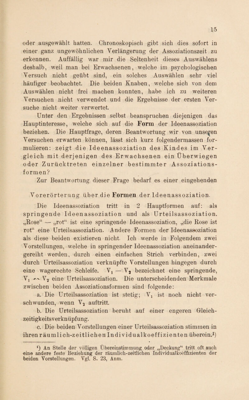 oder ausgewählt hatten. Chronoskopisch gibt sich dies sofort in einer ganz ungewöhnlichen Yerlängerung der Assoziationszeit zu erkennen. Auffällig war mir die Seltenheit dieses Auswählens deshalb, weil man bei Erwachsenen, welche im psychologischen Versuch nicht geübt sind, ein solches Auswählen sehr yiel häufiger beobachtet. Die beiden Knaben, welche sich von dem Auswählen nicht frei machen konnten, habe ich zu weiteren Versuchen nicht verwendet und die Ergebnisse der ersten Ver¬ suche nicht weiter verwertet. Unter den Ergebnissen selbst beanspruchen diejenigen das Hauptinteresse, welche sich auf die Form der Ideenassoziation beziehen. Die Hauptfrage, deren Beantwortung wir von unseren Versuchen erwarten können, lässt sich kurz folgendermassen for¬ mulieren: zeigt die Ideenassoziation des Kindes im Ver¬ gleich mit derjenigen des Erwachsenen ein Überwiegen oder Zurücktreten einzelner bestimmter Assoziations¬ formen? Zur Beantwortung dieser Frage bedarf es einer eingehenden Vorerörterung über die Formen der Ideenassoziation. Die Ideenassoziation tritt in 2 Hauptfprmen auf: als springende Ideenassoziation und als Urteilsassoziation. „Kose“ — i^rot“ ist eine springende Ideenassoziation, „die Rose ist rot“ eine Urteilsassoziation. Andere Formen der Ideenassoziation als diese beiden existieren nicht. Ich werde in Folgendem zwei Vorstellungen, welche in springender Ideenassoziation aneinander¬ gereiht werden, durch einen einfachen Strich verbinden, zwei durch Urteilsassoziation verknüpfte Vorstellungen hingegen durch eine wagerechte Schleife. Vj — Vj bezeichnet eine springende, Vj V2 eine Urteilsassoziation. Die unterscheidenden Merkmale zwischen beiden Assoziationsformen sind folgende: a. Die Urteilsassoziation ist stetig; Vj ist noch nicht ver¬ schwunden, wenn Vj auftritt. b. Die Urteilsassoziation beruht auf einer engeren Gleich¬ zeitigkeitsverknüpfung. c. Die beiden Vorstellungen einer Urteilsassoziation stimmen in ihren räumlich-zeitlichen Individualkoeffizienten überein.^) D An Stelle der völligen Übereinstimmung oder „Deckung“ tritt oft auch eine andere feste Beziehung der räumlich-zeitlichen Individualkoeffizienten der beiden Vorstellungen. Vgl. S. 23, Anm.