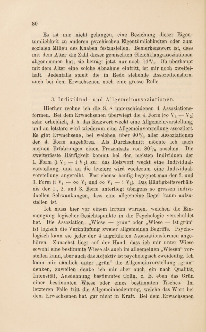 Es ist mir nicht gelungen, eine Beziehung dieser Eigen¬ tümlichkeit zu anderen psychischen Eigentümlichkeiten oder zum sozialen Milieu des Knaben festzustellen. Bemerkenswert ist, dass mit dem Alter die Zahl dieser gemischten Gleichklangassoziationen abgenommen hat; sie beträgt jetzt nur noch 14 7o- Ob überhaupt mit dem Alter eine solche Abnahme eintritt, ist mir noch zweifel¬ haft. Jedenfalls spielt die in Bede stehende Assoziationsform auch bei dem Erwachsenen noch eine grosse Rolle. 3. Individual- und Allgemeinassoziationen. Hierher rechne ich die S. 8 unterschiedenen 4 Assoziations¬ formen. Bei dem Erwachsenen überwiegt die 4. Form Yi — V2) sehr erheblich, d. h. das Reizwort weckt eine Allgemein Vorstellung, und an letztere wird wiederum eine Allgemeinvorstellung assoziiert. Es gibt Erwachsene, bei welchen über 907o Assoziationen der 4. Form angehören. Als Durchschnitt möchte ich nach meinen Erfahrungen einen Prozentsatz von 80 7o ansehen. Die zweitgrösste Häufigkeit kommt bei den meisten Individuen der 1. Form (i V1 — iM2) zu: das Reizwort weckt eine Individual¬ vorstellung, und an die letztere wird wiederum eine Individual¬ vorstellung angereiht. Fast ebenso häufig begegnet man der 2. und 3. Form (iY^ — oo Y2 und od Yj — i Y2). Das HäufigkeitsVerhält¬ nis der I., 2. und 3. Form unterliegt übrigens so grossen indivi¬ duellen Schwankungen, dass eine allgemeine Regel kaum aufzu¬ stellen ist. Ich muss hier vor einem Irrtum warnen, welchen die Ein¬ mengung logischer Gesichtspunkte in die Psychologie verschuldet hat. Die Assoziation: „Wiese — grün“ oder „Wiese— ist grün“ ist logisch die Yerknüpfung zweier allgemeinen Begriffe. Psycho¬ logisch kann sie jeder der 4 angeführten Assoziationsformen ange¬ hören. Zunächst liegt auf der Hand, dass ich mir unter Wiese sowohl eine bestimmte Wiese als auch im allgemeinen „Wiesen“ vor¬ stellen kann, aber auch das Adjektiv ist psychologisch zweideutig. Ich kann mir nämlich unter „grün“ die Allgemeinvorstellung „grün“ denken, zuweilen denke ich mir aber auch ein nach Qualität, Intensität, Ausdehnung bestimmtes Grün, z. B. eben das Grün einer bestimmten Wiese oder eines bestimmten Tisches. Im letzteren Falle tritt die Allgemeinbedeutung, welche das Wort bei dem Erwachsenen hat, gar nicht in Kraft. Bei dem .Erwachsenen