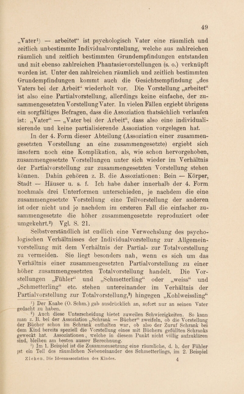 „Yater^) — arbeitet“ ist psychologisch Yater eine räumlich und zeitlich unbestimmte Individualvorstellung, welche aus zahlreichen räumlich und zeitlich bestimmten Grundempfindungen entstanden und mit ebenso zahlreichen Phantasievorstellungen (s. o.) verknüpft worden ist. Unter den zahlreichen räumlich und zeitlich bestimmten Grundempfindungen kommt auch die Gesichtsempfindung „des Yaters bei der Arbeit“ wiederholt vor. Die Yorstellung „arbeitet“ ist also eine Partialvorstellung, allerdings keine einfache, der zu¬ sammengesetzten Yorstellung Yater. In vielen Fällen ergiebt übrigens ein sorgfältiges Befragen, dass die Assoziation thatsächlich verlaufen ist: „Yater“ — „Yater bei der Arbeit“, dass also eine individuali¬ sierende und keine partialisierende Assoziation Vorgelegen hat. In der 4. Form dieser Abteilung (Assoziation einer zusammen¬ gesetzten Yorstellung an eine zusammengesetzte) ergiebt sich insofern noch eine Komplikation, als, wie schon hervorgehoben, zusammengesetzte Yorstellungen unter sich wieder im Yerhältnis der Partialvorstellung zur zusammengesetzten Yorstellung stehen können. Dahin gehören z. B. die Assoziationen: Bein — Körper, Stadt — Häuser u. s. f. Ich habe daher innerhalb der 4. Form nochmals drei Unterformen unterschieden, je nachdem die eine zusammengesetzte Yorstellung eine Teilvorstellung der anderen ist oder nicht und je nachdem im ersteren Fall die einfacher zu¬ sammengesetzte die höher zusammengesetzte reproduziert oder umgekehrt.^) Ygl. S. 21. Selbstverständlich ist endlich eine Yerwechslung des psycho¬ logischen Yerhältnisses der Individual Vorstellung zur Allgemein¬ vorstellung mit dem Yerhältnis der Partial- zur Totalvorstellung zu vermeiden. Sie liegt besonders nah, wenn es sich um das Yerhältnis einer zusammengesetzten Partial Vorstellung zu einer höher zusammengesetzten Totalvorstellung handelt. Die Yor¬ stellungen „Fühler“ und „Schmetterling“ oder „weiss“ und „Schmetterling“ etc. stehen untereinander im Yerhältnis der Partialvorstellung zur Totalvorstellung,hingegen „Kohlweissling“ Der Knabe (0. Schm.) gab ausdrücklich an, sofort nur an seinen Vater gedacht zu haben. 2) Auch diese Unterscheidung bietet zuweilen Schwierigkeiten. So kann man z. B. bei der Assoziation „Schrank — Bücher“ zweifeln, ob die Vorstellung der Bücher schon im Schrank enthalten war, ob also der Zuruf Schrank bei dem Kind bereits speziell die Vorstellung eines mit Büchern gefüllten Schranks geweckt hat. Assoziationen, welche in diesem Punkt nicht völlig aufzuklären sind, bleiben am besten ausser Berechnung. Im 1. Beispiel ist die Zusammensetzung eine räumliche, d. h. der Fühler jst ein Teil des räumlichen Nebeneinander des Schmetterlings, im 2. Beispiel Zielien, Die Ideeiiassoziation des Kindes. 4
