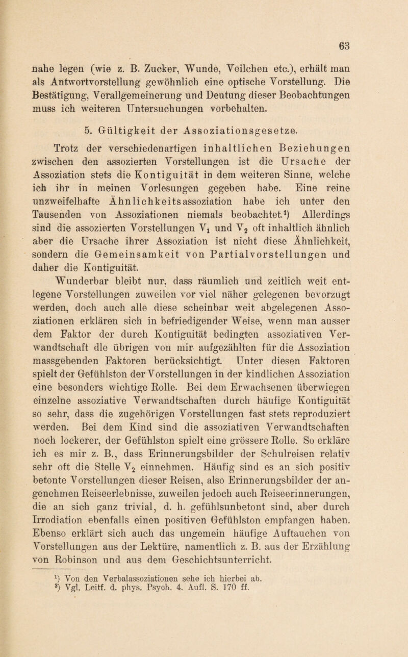 nahe legen (wie z. B. Zucker, Wunde, Veilchen etc.), erhält man als Antwortvorstellung gewöhnlich eine optische Vorstellung. Die Bestätigung, Verallgemeinerung und Deutung dieser Beobachtungen muss ich weiteren Untersuchungen Vorbehalten. 5. Gültigkeit der Assoziationsgesetze. Trotz der verschiedenartigen inhaltlichen Beziehungen zwischen den assozierten Vorstellungen ist die Ursache der Assoziation stets die Kontiguität in dem weiteren Sinne, welche ich ihr in meinen Vorlesungen gegeben habe. Eine reine unzweifelhafte Ähnlichkeitsassoziation habe ich unter den Tausenden von Assoziationen niemals beobachtet.b Allerdings sind die assozierten Vorstellungen Vi und V2 oft inhaltlich ähnlich aber die Ursache ihrer Assoziation ist nicht diese Ähnlichkeit, sondern die Gemeinsamkeit von Partialvorsteilungen und daher die Kontiguität. Wunderbar bleibt nur, dass räumlich und zeitlich weit ent¬ legene Vorstellungen zuweilen vor viel näher gelegenen bevorzugt werden, doch auch alle diese scheinbar weit abgelegenen Asso¬ ziationen erklären sich in befriedigender Weise, wenn man ausser dem Faktor der durch Kontiguität bedingten assoziativen Ver¬ wandtschaft die übrigen von mir aufgezählten für die Assoziation massgebenden Faktoren berücksichtigt. Unter diesen Faktoren spielt der Gefühlston der Vorstellungen in der kindlichen Assoziation eine besonders wichtige Rolle. Bei dem Erwachsenen überwiegen einzelne assoziative Verwandtschaften durch häufige Kontiguität so sehr, dass die zugehörigen Vorstellungen fast stets reproduziert werden. Bei dem Kind sind die assoziativen Verwandtschaften noch lockerer, der Gefühlston spielt eine grössere Rolle. So. erkläre ich es mir z. B., dass Erinnerungsbilder der Schulreisen relativ sehr oft die Stelle V2 einnehmen. Häufig sind es an sich positiv betonte Vorstellungen dieser Reisen, also Erinnerungsbilder der an¬ genehmen Reiseerlebnisse, zuweilen jedoch auch Reiseerinnerungen, die an sich ganz trivial, d. h. gefühlsunbetont sind, aber durch Irrodiation ebenfalls einen positiven Gefühlston empfangen haben. Ebenso erklärt sich auch das ungemein häufige Auftauchen von Vorstellungen aus der Lektüre, namentlich z. B. aus der Erzählung von Robinson und aus dem Geschichtsunterricht. Von den Verbalassoziationen sehe ich hierbei ab. Vgl. Leitf. d. phys. Psych. 4. Aufl. S. 170 ff.