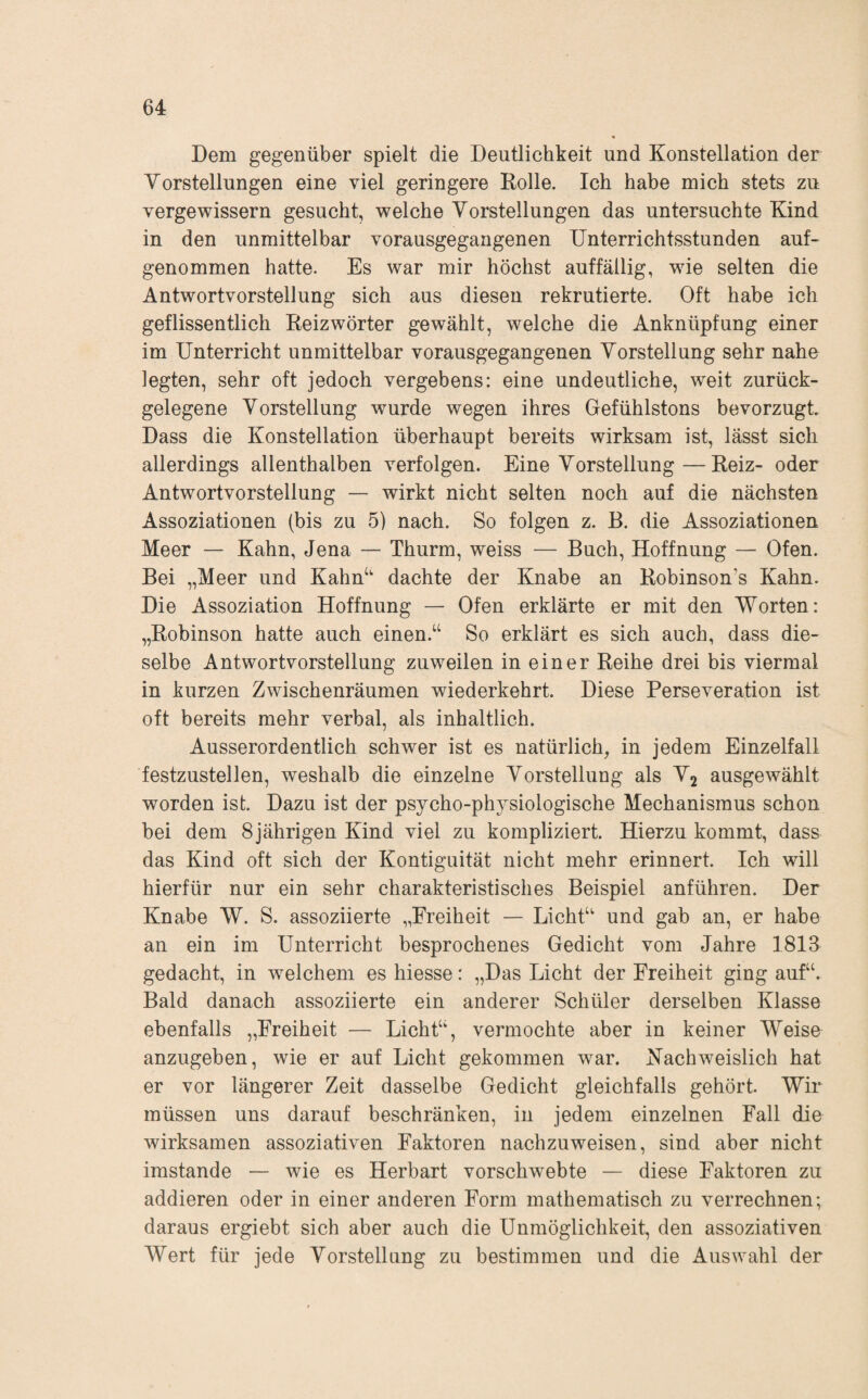 Dem gegenüber spielt die Deutlichkeit und Konstellation der Vorstellungen eine viel geringere Rolle. Ich habe mich stets zu vergewissern gesucht, welche Vorstellungen das untersuchte Kind in den unmittelbar vorausgegangenen Unterrichtsstunden auf¬ genommen hatte. Es war mir höchst auffällig, wie selten die Antwortvorstellung sich aus diesen rekrutierte. Oft habe ich geflissentlich Reizwörter gewählt, welche die Anknüpfung einer im Unterricht unmittelbar vorausgegangenen Vorstellung sehr nahe legten, sehr oft jedoch vergebens: eine undeutliche, weit zurück¬ gelegene Vorstellung wurde wegen ihres Gefühlstons bevorzugt Dass die Konstellation überhaupt bereits wirksam ist, lässt sich allerdings allenthalben verfolgen. Eine Vorstellung—Reiz- oder Antwortvorstellung — wirkt nicht selten noch auf die nächsten Assoziationen (bis zu 5) nach. So folgen z. B. die Assoziationen Meer — Kahn, Jena — Thurm, weiss — Buch, Hoffnung — Ofen. Bei „Meer und Kahn‘' dachte der Knabe an Robinson’s Kahn. Die Assoziation Hoffnung — Ofen erklärte er mit den Worten: „Robinson hatte auch einen.‘‘ So erklärt es sich auch, dass die¬ selbe Antwortvorstellung zuweilen in einer Reihe drei bis viermal in kurzen Zwischenräumen wiederkehrt. Diese Perseveration ist oft bereits mehr verbal, als inhaltlich. Ausserordentlich schwer ist es natürlich, in jedem Einzelfall festzustellen, weshalb die einzelne Vorstellung als V2 ausgewählt worden ist. Dazu ist der psycho-physiologische Mechanismus schon bei dem 8jährigen Kind viel zu kompliziert. Hierzu kommt, dass das Kind oft sich der Kontiguität nicht mehr erinnert. Ich will hierfür nur ein sehr charakteristisches Beispiel anführen. Der Knabe W. S. assoziierte „Freiheit — LichÜ' und gab an, er habe an ein im Unterricht besprochenes Gedicht vom Jahre 1813 gedacht, in welchem es Messe: „Das Licht der Freiheit ging auf“. Bald danach assoziierte ein anderer Schüler derselben Klasse ebenfalls „Freiheit — Licht“, vermochte aber in keiner Weise anzugeben, wie er auf Licht gekommen war. Nachweislich hat er vor längerer Zeit dasselbe Gedicht gleichfalls gehört. Wir müssen uns darauf beschränken, in jedem einzelnen Fall die wirksamen assoziativen Faktoren nachzuweisen, sind aber nicht imstande — wie es Herbart vorschwebte — diese Faktoren zu addieren oder in einer anderen Form mathematisch zu verrechnen; daraus ergiebt sich aber auch die Unmöglichkeit, den assoziativen Wert für jede Vorstellung zu bestimmen und die Auswahl der