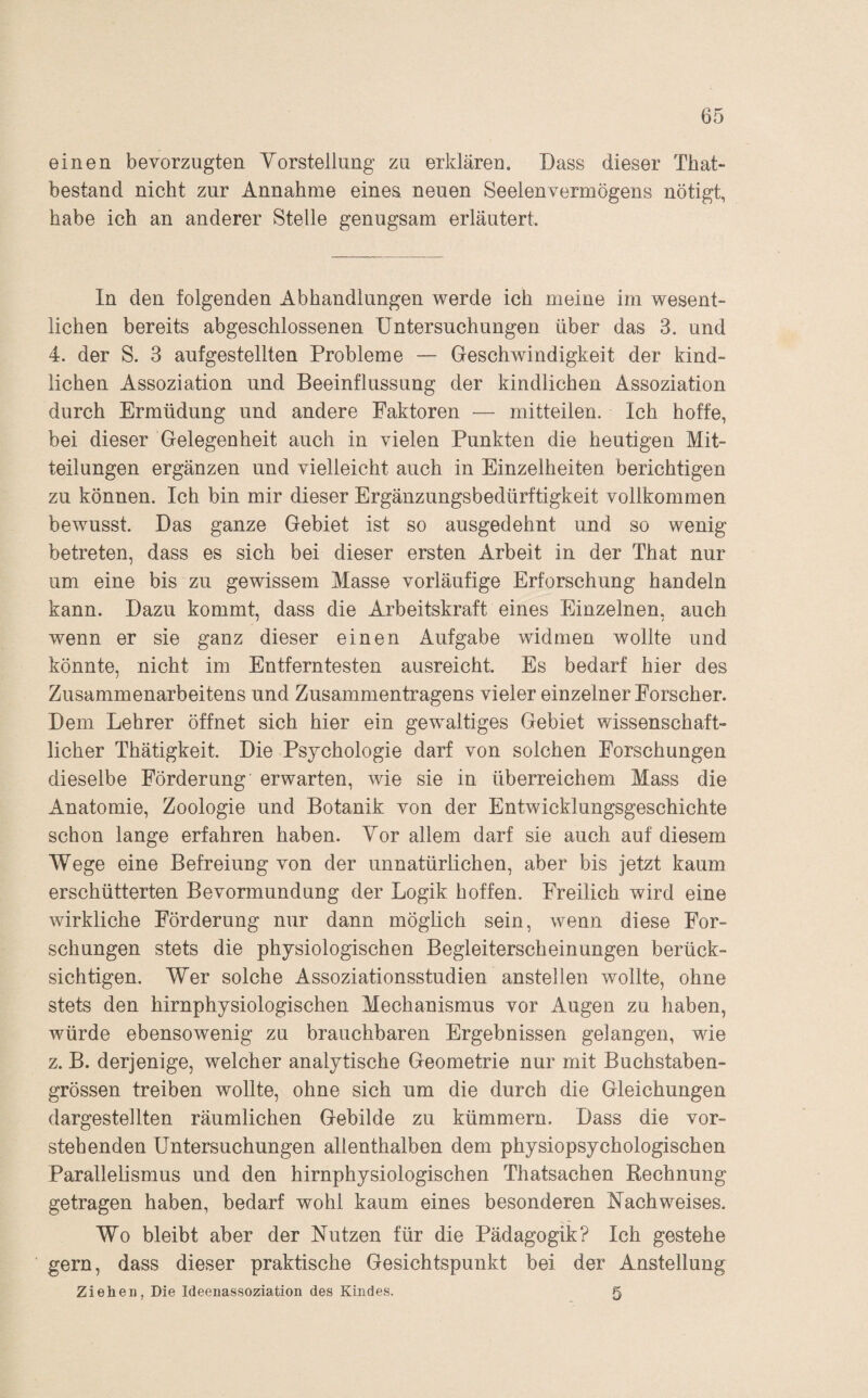 einen bevorzugten Yorstellung zu erklären. Dass dieser That- bestand nicht zur Annahme eines neuen Seelenvermögens nötigt, habe ich an anderer Stelle genugsam erläutert. ln den folgenden Abhandlungen werde ich meine im wesent¬ lichen bereits abgeschlossenen Untersuchungen über das 3. und 4. der S. 3 aufgestellten Probleme — Geschwindigkeit der kind¬ lichen Assoziation und Beeinflussung der kindlichen Assoziation durch Ermüdung und andere Faktoren — mitteilen. Ich hoffe, bei dieser Gelegenheit auch in vielen Punkten die heutigen Mit¬ teilungen ergänzen und vielleicht auch in Einzelheiten berichtigen zu können. Ich bin mir dieser Ergänzungsbedürftigkeit vollkommen bewusst. Das ganze Gebiet ist so ausgedehnt und so wenig betreten, dass es sich bei dieser ersten Arbeit in der That nur um eine bis zu gewissem Masse vorläufige Erforschung handeln kann. Dazu kommt, dass die Arbeitskraft eines Einzelnen, auch wenn er sie ganz dieser einen Aufgabe widmen wollte und könnte, nicht im Entferntesten ausreicht. Es bedarf hier des Zusammenarbeitens und Zusammentragens vieler einzelner Forscher. Dem Lehrer öffnet sich hier ein gewaltiges Gebiet wissenschaft¬ licher Thätigkeit. Die Psychologie darf von solchen Forschungen dieselbe Förderung erwarten, wie sie in überreichem Mass die Anatomie, Zoologie und Botanik von der Entwicklungsgeschichte schon lange erfahren haben. Yor allem darf sie auch auf diesem Wege eine Befreiung von der unnatürlichen, aber bis jetzt kaum erschütterten Bevormundung der Logik hoffen. Freilich wird eine wirkliche Förderung nur dann möglich sein, wenn diese For¬ schungen stets die physiologischen Begleiterscheinungen berück¬ sichtigen. Wer solche Assoziationsstudien anstellen wollte, ohne stets den hirnphysiologischen Mechanismus vor Augen zu haben, würde ebensowenig zu brauchbaren Ergebnissen gelangen, wie z. B. derjenige, welcher analytische Geometrie nur mit Buchstaben¬ grössen treiben wollte, ohne sich um die durch die Gleichungen dargestellten räumlichen Gebilde zu kümmern. Dass die vor¬ stehenden Untersuchungen allenthalben dem physiopsychologischen Parallelismus und den hirnphysiologischen Thatsachen Rechnung getragen haben, bedarf wohl kaum eines besonderen Nachweises. Wo bleibt aber der Nutzen für die Pädagogik? Ich gestehe gern, dass dieser praktische Gesichtspunkt bei der Anstellung Ziehen, Die Ideenassoziation des Kindes. 5