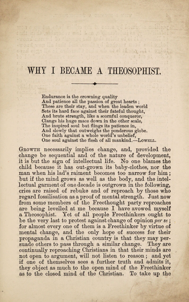 WHY I BECAME A THEOSOPHIST. -+- Endurance is the crowning quality And patience all the passion of great hearts ; These are their stay, and when the leaden world Sets its hard face against their fateful thought, And brute strength, like a scornful conqueror, Clangs his huge mace down in the other scale, The inspired soul bat flings its patience in, And slowly that outweighs the ponderous globe. One faith against a whole world’s unbelief, One soul against the flesh of all mankind.—Lowell. Growth necessarily implies change, and, provided the change be sequential and of the nature of development, it is but the sign of intellectual life. No one blames the child because it has out-grown its baby-clothes, nor the man when his lad’s raiment becomes too narrow for him; but if the mind grows as well as the body, and the intel¬ lectual garment of one decade is outgrown in the following, cries are raised of rebuke and of reproach by those who regard fossilisation as a proof of mental strength. Just now from some members of the Freethought party reproaches are being levelled at me because I have avowed myself a Theosophist. Yet of all people Freethinkers ought to be the very last to protest against change of opinion per se ; for almost every one of them is a Freethinker by virtue of mental change, and the only hope of success for their propaganda in a Christian country is that they may per¬ suade others to pass through a similar change. They are continually reproaching Christians in that their minds are , not open to argument, will not listen to reason; and yet if one of themselves sees a further truth and admits it, they object as much to the open mind of the Freethinker as to the closed mind of the Christian. To take up the