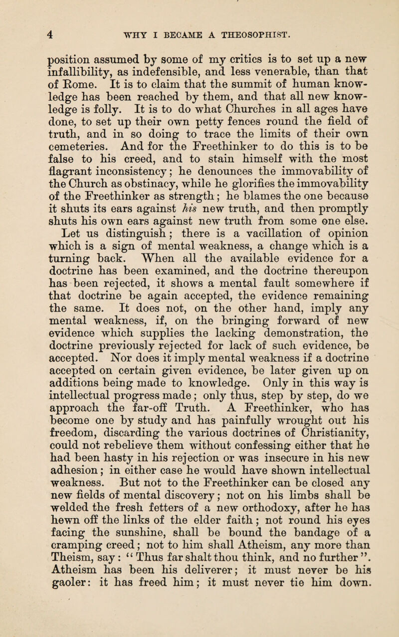 position assumed by some of my critics is to set up a new infallibility, as indefensible, and less venerable, than that of Borne. It is to claim that tbe summit of human know¬ ledge has been reached by them, and that all new know¬ ledge is folly. It is to do what Churches in all ages have done, to set up their own petty fences round the field of truth, and in so doing to trace the limits of their own cemeteries. And for the Freethinker to do this is to be false to his creed, and to stain himself with the most flagrant inconsistency; he denounces the immovability of the Church as obstinacy, while he glorifies the immovability of the Freethinker as strength; he blames the one because it shuts its ears against his new truth, and then promptly shuts his own ears against new truth from some one else. Let us distinguish; there is a vacillation of opinion which is a sign of mental weakness, a change which is a turning back. When all the available evidence for a doctrine has been examined, and the doctrine thereupon has been rejected, it shows a mental fault somewhere if that doctrine be again accepted, the evidence remaining the same. It does not, on the other hand, imply any mental weakness, if, on the bringing forward of new evidence which supplies the lacking demonstration, the doctrine previously rejected for lack of such evidence, be accepted. Nor does it imply mental weakness if a doctrine accepted on certain given evidence, be later given up on additions being made to knowledge. Only in this way is intellectual progress made; only thus, step by step, do we approach the far-off: Truth. A Freethinker, who has become one by study and has painfully wrought out his freedom, discarding the various doctrines of Christianity, could not rebelieve them without confessing either that he had been hasty in his rejection or was insecure in his new adhesion; in either case he would have shown intellectual weakness. But not to the Freethinker can be closed any new fields of mental discovery; not on his limbs shall be welded the fresh fetters of a new orthodoxy, after he has hewn off the links of the elder faith; not round his eyes facing the sunshine, shall be bound the bandage of a cramping creed; not to him shall Atheism, any more than Theism, say: “ Thus far shalt thou think, and no further ”. Atheism has been his deliverer; it must never be his gaoler: it has freed him; it must never tie him down.