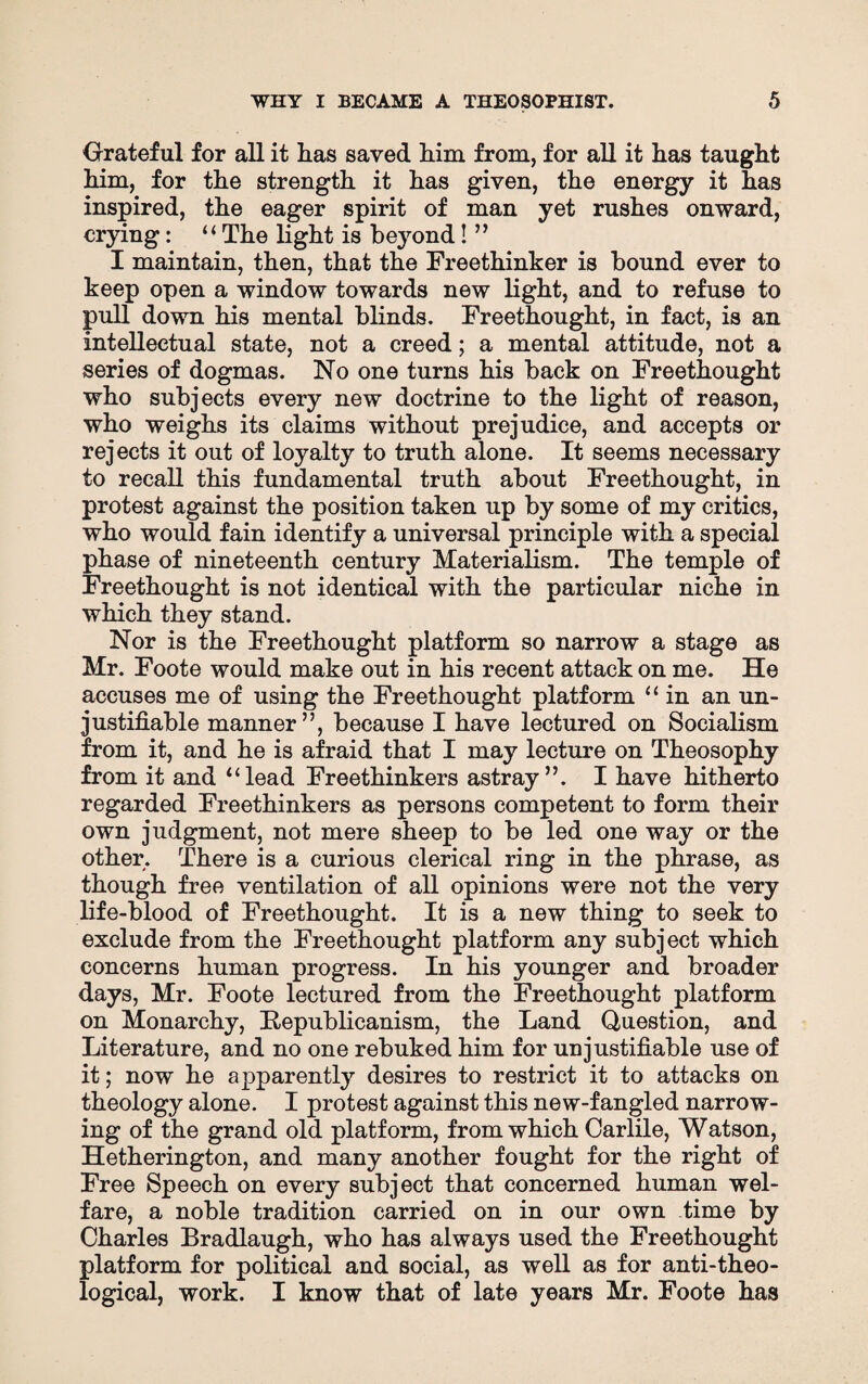 Grateful for all it has saved him from, for all it has taught him, for the strength it has given, the energy it has inspired, the eager spirit of man yet rushes onward, crying: “ The light is beyond! ” I maintain, then, that the Freethinker is bound ever to keep open a window towards new light, and to refuse to pull down his mental blinds. Freethought, in fact, is an intellectual state, not a creed; a mental attitude, not a series of dogmas. No one turns his back on Freethought who subjects every new doctrine to the light of reason, who weighs its claims without prejudice, and accepts or rejects it out of loyalty to truth alone. It seems necessary to recall this fundamental truth about Freethought, in protest against the position taken up by some of my critics, who would fain identify a universal principle with a special phase of nineteenth century Materialism. The temple of Freethought is not identical with the particular niche in which they stand. Nor is the Freethought platform so narrow a stage as Mr. Foote would make out in his recent attack on me. He accuses me of using the Freethought platform “ in an un¬ justifiable manner”, because I have lectured on Socialism from it, and he is afraid that I may lecture on Theosophy from it and 1 ‘lead Freethinkers astray”. I have hitherto regarded Freethinkers as persons competent to form their own judgment, not mere sheep to be led one way or the other. There is a curious clerical ring in the phrase, as though free ventilation of all opinions were not the very life-blood of Freethought. It is a new thing to seek to exclude from the Freethought platform any subject which concerns human progress. In his younger and broader days, Mr. Foote lectured from the Freethought platform on Monarchy, Republicanism, the Land Question, and Literature, and no one rebuked him for unjustifiable use of it; now he apparently desires to restrict it to attacks on theology alone. I protest against this new-fangled narrow¬ ing of the grand old platform, from which Carlile, Watson, Hetherington, and many another fought for the right of Free Speech on every subject that concerned human wel¬ fare, a noble tradition carried on in our own time *>y Charles Bradlaugh, who has always used the Freethought platform for political and social, as well as for anti-theo¬ logical, work. I know that of late years Mr. Foote has