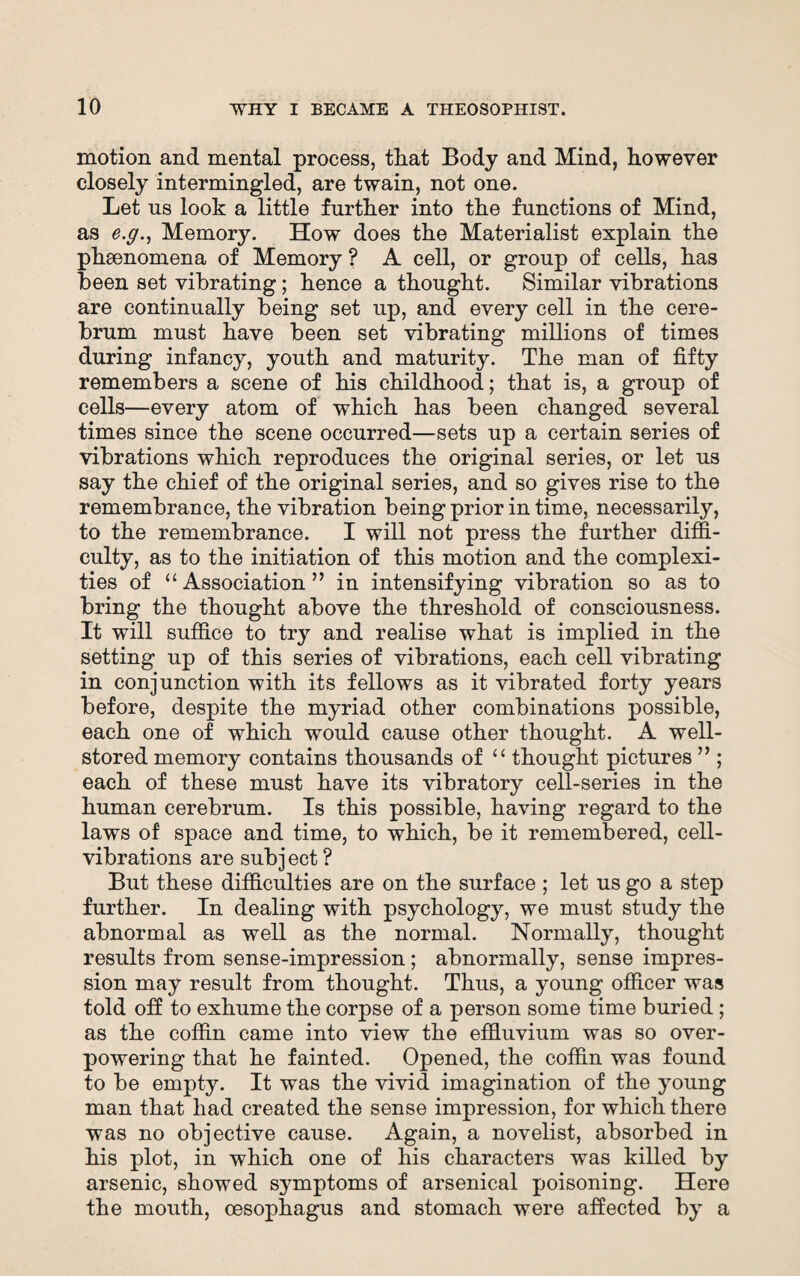 motion and mental process, that Body and Mind, however closely intermingled, are twain, not one. Let us look a little further into the functions of Mind, as e.g., Memory. How does the Materialist explain the phenomena of Memory ? A cell, or group of cells, has been set vibrating; hence a thought. Similar vibrations are continually being set up, and every cell in the cere¬ brum must have been set vibrating millions of times during infancy, youth and maturity. The man of fifty remembers a scene of his childhood; that is, a group of cells—every atom of which has been changed several times since the scene occurred—sets up a certain series of vibrations which reproduces the original series, or let us say the chief of the original series, and so gives rise to the remembrance, the vibration being prior in time, necessarily, to the remembrance. I will not press the further diffi¬ culty, as to the initiation of this motion and the complexi¬ ties of “Association” in intensifying vibration so as to bring the thought above the threshold of consciousness. It will suffice to try and realise what is implied in the setting up of this series of vibrations, each cell vibrating in conjunction with its fellows as it vibrated forty years before, despite the myriad other combinations possible, each one of which would cause other thought. A well- stored memory contains thousands of “ thought pictures ” ; each of these must have its vibratory cell-series in the human cerebrum. Is this possible, having regard to the laws of space and time, to which, be it remembered, cell- vibrations are subj ect ? But these difficulties are on the surface ; let us go a step further. In dealing with psychology, we must study the abnormal as well as the normal. Normally, thought results from sense-impression; abnormally, sense impres¬ sion may result from thought. Thus, a young officer was told off to exhume the corpse of a person some time buried; as the coffin came into view the effluvium was so over¬ powering that he fainted. Opened, the coffin was found to be empty. It was the vivid imagination of the young man that had created the sense impression, for which there was no objective cause. Again, a novelist, absorbed in his plot, in which one of his characters was killed by arsenic, showed symptoms of arsenical poisoning. Here the mouth, oesophagus and stomach were affected by a