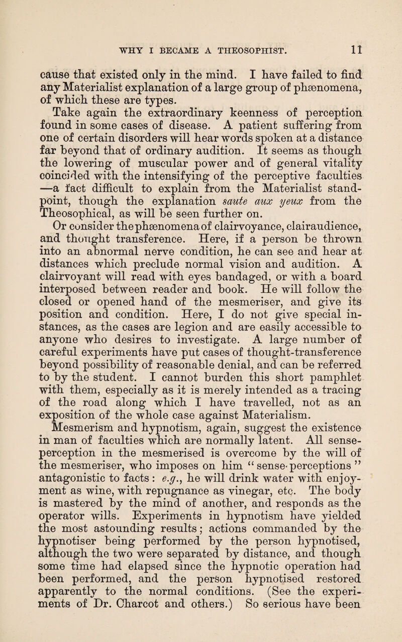 cause tliat existed only in the mind. I have failed to find any Materialist explanation of a large group of phenomena, of which these are types. Take again the extraordinary keenness of perception found in some cases of disease. A patient suffering from one of certain disorders will hear words spoken at a distance far beyond that of ordinary audition. It seems as though the lowering of muscular power and of general vitality coincided with the intensifying of the perceptive faculties —a fact difficult to explain from the Materialist stand¬ point, though the explanation saute aux yeux from the Theosophical, as will be seen further on. Or consider the phenomena of clairvoyance, clairaudience, and thought transference. Here, if a person be thrown into an abnormal nerve condition, he can see and hear at distances which preclude normal vision and audition. A clairvoyant will read with eyes bandaged, or with a board interposed between reader and book. He will follow the closed or opened hand of the mesmeriser, and give its position and condition. Here, I do not give special in¬ stances, as the cases are legion and are easily accessible to anyone who desires to investigate. A large number of careful experiments have put cases of thought-transference beyond possibility of reasonable denial, and can be referred to by the student. I cannot burden this short pamphlet with them, especially as it is merely intended as a tracing of the road along which I have travelled, not as an exposition of the whole case against Materialism. Mesmerism and hypnotism, again, suggest the existence in man of faculties which are normally latent. All sense- perception in the mesmerised is overcome by the will of the mesmeriser, who imposes on him “ sense- perceptions ” antagonistic to facts : e.g., he will drink water with enjoy¬ ment as wine, with repugnance as vinegar, etc. The body is mastered by the mind of another, and responds as the operator wills. Experiments in hypnotism have yielded the most astounding results; actions commanded by the hypnotiser being performed by the person hypnotised, although the two were separated by distance, and though some time had elapsed since the hypnotic operation had been performed, and the person hypnotised restored apparently to the normal conditions. (See the experi¬ ments of Dr. Charcot and others.) So serious have been