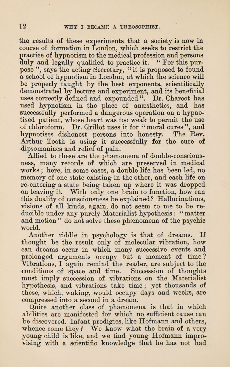 the results of these experiments that a society is now in course of formation in London, which seeks to restrict the practice of hypnotism to the medical profession and persons duly and legally qualified to practice it. ‘ ‘ For this pur¬ pose ”, says the acting Secretary, “it is proposed to found a school of hypnotism in London, at which the science will be properly taught by the best exponents, scientifically demonstrated by lecture and experiment, and its beneficial uses correctly defined and expounded ”. Dr. Charcot has used hypnotism in the place of anaesthetics, and has successfully performed a dangerous operation on a hypno¬ tised patient, whose heart was too weak to permit the use of chloroform. Dr. Grillot uses it for “ moral cures ”, and hypnotises dishonest persons into honesty. The Bey. Arthur Tooth is using it successfully for the cure of dipsomaniacs and relief of pain. Allied to these are the phenomena of double-conscious¬ ness, many records of which are preserved in medical works ; here, in some cases, a double life has been led, no memory of one state existing in the other, and each life on re-entering a state being taken up where it was dropped on leaving it. With only one brain to function, how can this duality of consciousness be explained? Hallucinations, visions of all kinds, again, do not seem to me to be re¬ ducible under any purely Materialist hypothesis : “ matter and motion ” do not solve these phenomena of the psychic world. Another riddle in psychology is that of dreams. If thought be the result only of molecular vibration, how can dreams occur in which many successive events and prolonged arguments occupy but a moment of time ? Vibrations, I again remind the reader, are subject to the conditions of space and time. Succession of thoughts must imply succession of vibrations on the Materialist hypothesis, and vibrations take time ; yet thousands of these, which, waking, would occupy days and weeks, are compressed into a second in a dream. Quite another class of phenomena is that in which abilities are manifested for which no sufficient cause can be discovered. Infant prodigies, like Hofmann and others, whence come they? We know what the brain of a very young child is like, and we find young Hofmann impro¬ vising with a scientific knowledge that he has not had