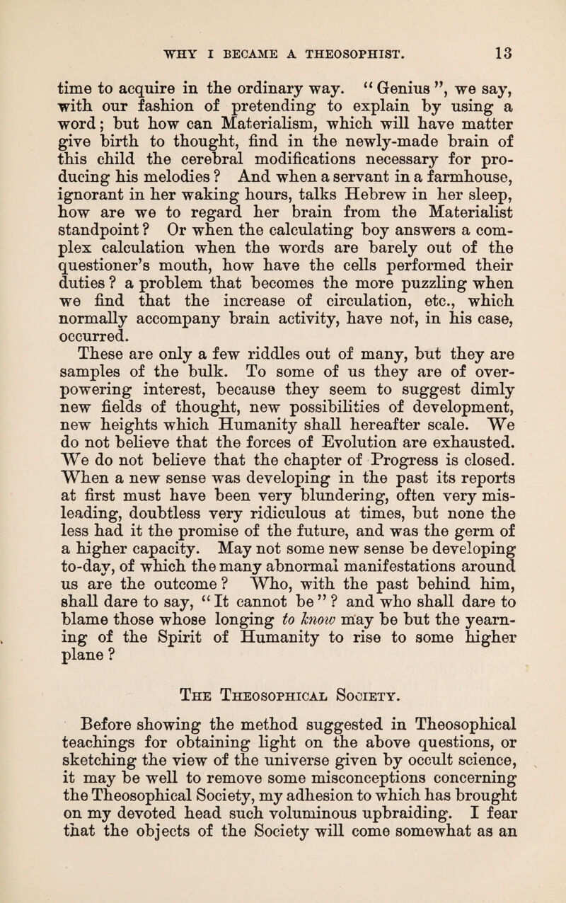 time to acquire in the ordinary way. “ Genius ”, we say, with our fashion of pretending to explain by using a word; but how can Materialism, which will have matter give birth to thought, find in the newly-made brain of this child the cerebral modifications necessary for pro¬ ducing his melodies ? And when a servant in a farmhouse, ignorant in her waking hours, talks Hebrew in her sleep, how are we to regard her brain from the Materialist standpoint ? Or when the calculating boy answers a com¬ plex calculation when the words are barely out of the questioner’s mouth, how have the cells performed their duties ? a problem that becomes the more puzzling when we find that the increase of circulation, etc., which normally accompany brain activity, have not, in his case, occurred. These are only a few riddles out of many, but they are samples of the bulk. To some of us they are of over¬ powering interest, because they seem to suggest dimly new fields of thought, new possibilities of development, new heights which Humanity shall hereafter scale. We do not believe that the forces of Evolution are exhausted. We do not believe that the chapter of Progress is closed. When a new sense was developing in the past its reports at first must have been very blundering, often very mis¬ leading, doubtless very ridiculous at times, but none the less had it the promise of the future, and was the germ of a higher capacity. May not some new sense be developing to-day, of which the many abnormal manifestations around us are the outcome ? Who, with the past behind him, shall dare to say, “ It cannot be ” ? and who shall dare to blame those whose longing to knoiv may be but the yearn¬ ing of the Spirit of Humanity to rise to some higher plane ? The Theosophical Society. Before showing the method suggested in Theosophical teachings for obtaining light on the above questions, or sketching the view of the universe given by occult science, it may be well to remove some misconceptions concerning the Theosophical Society, my adhesion to which has brought on my devoted head such voluminous upbraiding. I fear that the objects of the Society will come somewhat as an