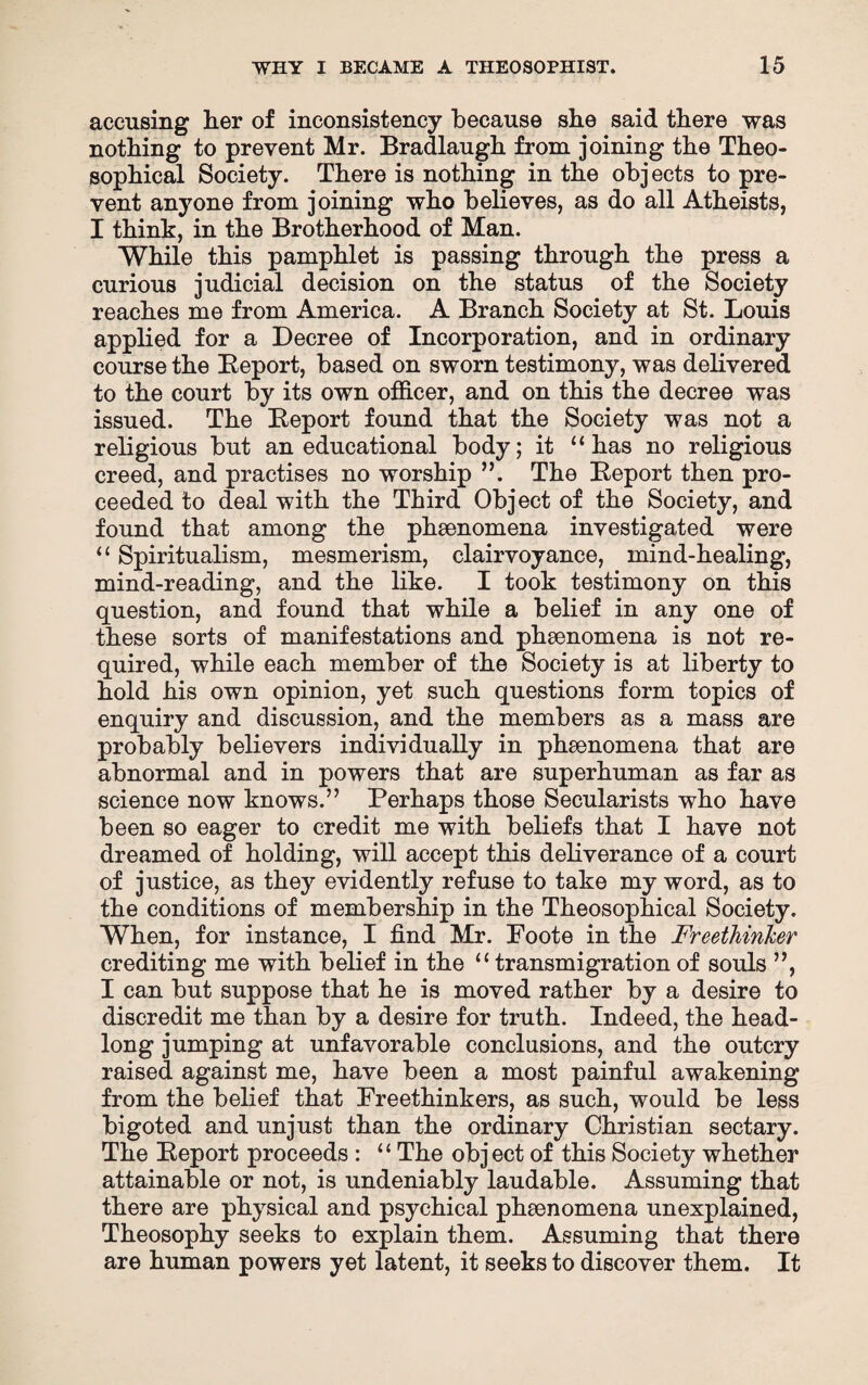 accusing her of inconsistency because she said there was nothing to prevent Mr. Bradlaugh from joining the Theo- sophical Society. There is nothing in the obj ects to pre¬ vent anyone from joining who believes, as do all Atheists, I think, in the Brotherhood of Man. While this pamphlet is passing through the press a curious judicial decision on the status of the Society reaches me from America. A Branch Society at St. Louis applied for a Decree of Incorporation, and in ordinary course the Report, based on sworn testimony, was delivered to the court by its own officer, and on this the decree was issued. The Report found that the Society was not a religious but an educational body; it “has no religious creed, and practises no worship ”. The Report then pro¬ ceeded to deal with the Third Object of the Society, and found that among the phsenomena investigated were “ Spiritualism, mesmerism, clairvoyance, mind-healing, mind-reading, and the like. I took testimony on this question, and found that while a belief in any one of these sorts of manifestations and phenomena is not re¬ quired, while each member of the Society is at liberty to hold his own opinion, yet such questions form topics of enquiry and discussion, and the members as a mass are probably believers individually in phaenomena that are abnormal and in powers that are superhuman as far as science now knows.” Perhaps those Secularists who have been so eager to credit me with beliefs that I have not dreamed of holding, will accept this deliverance of a court of justice, as they evidently refuse to take my word, as to the conditions of membership in the Theosophical Society. When, for instance, I find Mr. Poote in the Freethinker crediting me with belief in the “transmigration of souls ”, I can but suppose that he is moved rather by a desire to discredit me than by a desire for truth. Indeed, the head¬ long jumping at unfavorable conclusions, and the outcry raised against me, have been a most painful awakening from the belief that Freethinkers, as such, would be less bigoted and unjust than the ordinary Christian sectary. The Report proceeds : “ The object of this Society whether attainable or not, is undeniably laudable. Assuming that there are physical and psychical phsenomena unexplained, Theosophy seeks to explain them. Assuming that there are human powers yet latent, it seeks to discover them. It