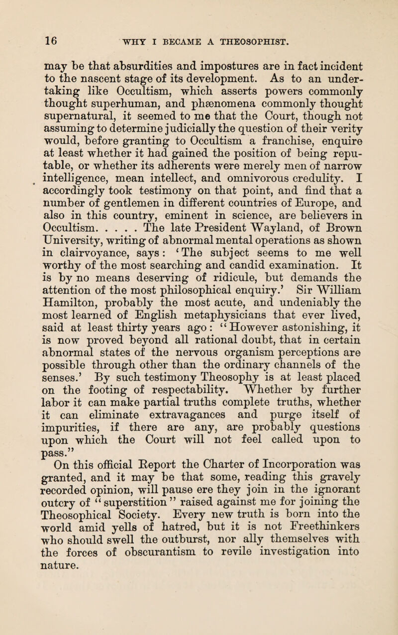 may be that absurdities and impostures are in fact incident to the nascent stage of its development. As to an under¬ taking like Occultism, which asserts powers commonly thought superhuman, and phenomena commonly thought supernatural, it seemed to me that the Court, though not assuming to determine judicially the question of their verity would, before granting to Occultism a franchise, enquire at least whether it had gained the position of being repu¬ table, or whether its adherents were merely men of narrow intelligence, mean intellect, and omnivorous credulity. I accordingly took testimony on that point, and find that a number of gentlemen in different countries of Europe, and also in this country, eminent in science, are believers in Occultism.The late President Wayland, of Brown University, writing of abnormal mental operations as shown in clairvoyance, says: ‘The subject seems to me well worthy of the most searching and candid examination. It is by no means deserving of ridicule, but demands the attention of the most philosophical enquiry.’ Sir William Hamilton, probably the most acute, and undeniably the most learned of English metaphysicians that ever lived, said at least thirty years ago : ‘ ‘ However astonishing, it is now proved beyond all rational doubt, that in certain abnormal states of the nervous organism perceptions are possible through other than the ordinary channels of the senses.’ By such testimony Theosophy is at least placed on the footing of respectability. Whether by further labor it can make partial truths complete truths, whether it can eliminate extravagances and purge itself of impurities, if there are any, are probably questions upon which the Court will not feel called upon to pass.” On this official Beport the Charter of Incorporation was granted, and it may be that some, reading this gravely recorded opinion, will pause ere they join in the ignorant outcry of “ superstition” raised against me for joining the Theosophical Society. Every new truth is born into the world amid yells of hatred, but it is not Freethinkers who should swell the outburst, nor ally themselves with the forces of obscurantism to revile investigation into nature.