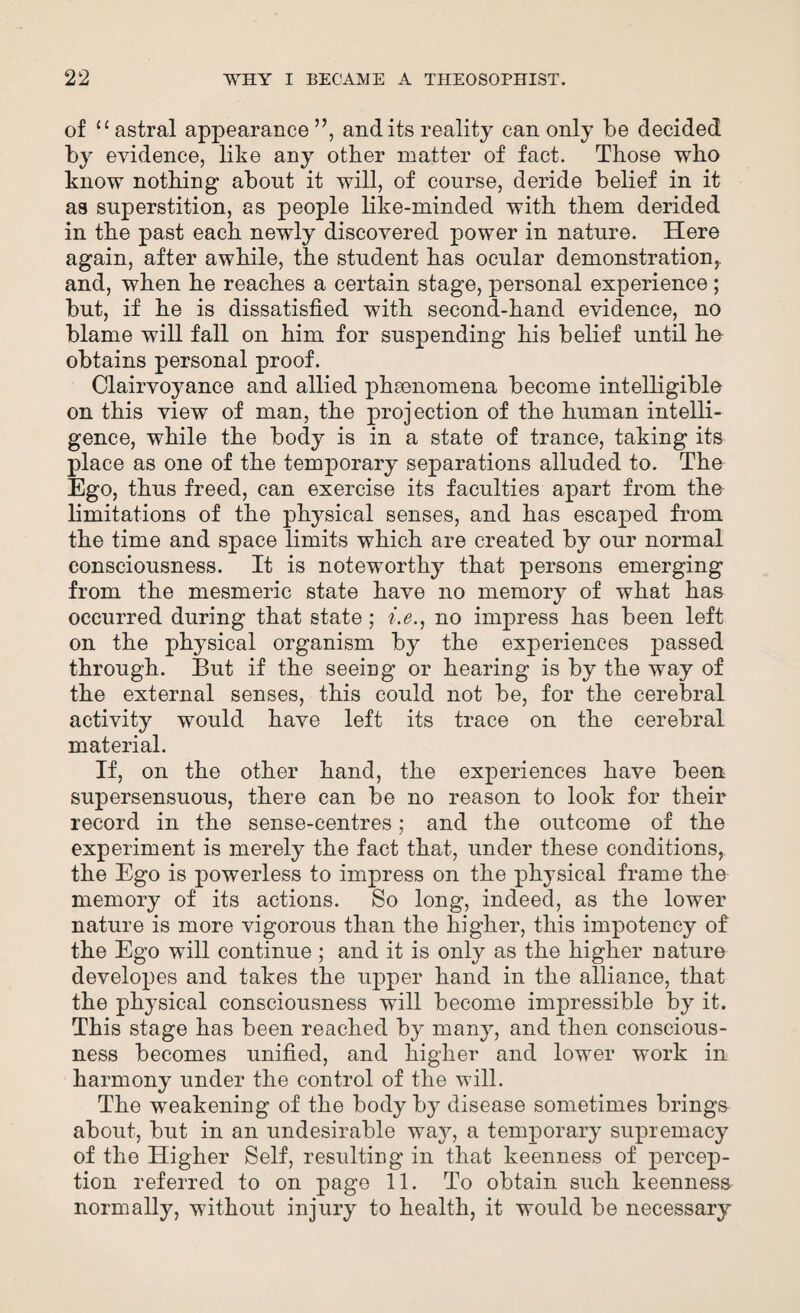 of “astral appearance ”, and its reality can only be decided *>y evidence, like any other matter of fact. Those who know nothing about it will, of course, deride belief in it as superstition, as people like-minded with them derided in the past each newly discovered power in nature. Here again, after awhile, the student has ocular demonstration,, and, when he reaches a certain stage, personal experience ; but, if he is dissatisfied with second-hand evidence, no blame will fall on him for suspending his belief until he obtains personal proof. Clairvoyance and allied phenomena become intelligible on this view of man, the projection of the human intelli¬ gence, while the body is in a state of trance, taking its place as one of the temporary separations alluded to. The Ego, thus freed, can exercise its faculties apart from the limitations of the physical senses, and has escaped from the time and space limits which are created by our normal consciousness. It is noteworthy that persons emerging from the mesmeric state have no memory of what has occurred during that state; i.e., no impress has been left on the physical organism by the experiences passed through. But if the seeing or hearing is by the way of the external senses, this could not be, for the cerebral activity would have left its trace on the cerebral material. If, on the other hand, the experiences have been supersensuous, there can be no reason to look for their record in the sense-centres; and the outcome of the experiment is merely the fact that, under these conditions,, the Ego is powerless to impress on the physical frame the memory of its actions. So long, indeed, as the lower nature is more vigorous than the higher, this impotency of the Ego will continue; and it is only as the higher nature developes and takes the upper hand in the alliance, that the physical consciousness will become impressible by it. This stage has been reached by many, and then conscious¬ ness becomes unified, and higher and lower work in harmony under the control of the will. The weakening of the body by disease sometimes brings about, but in an undesirable way, a temporary supremacy of the Higher Self, resulting in that keenness of percep¬ tion referred to on page 11. To obtain such keenness normally, without injury to health, it would be necessary