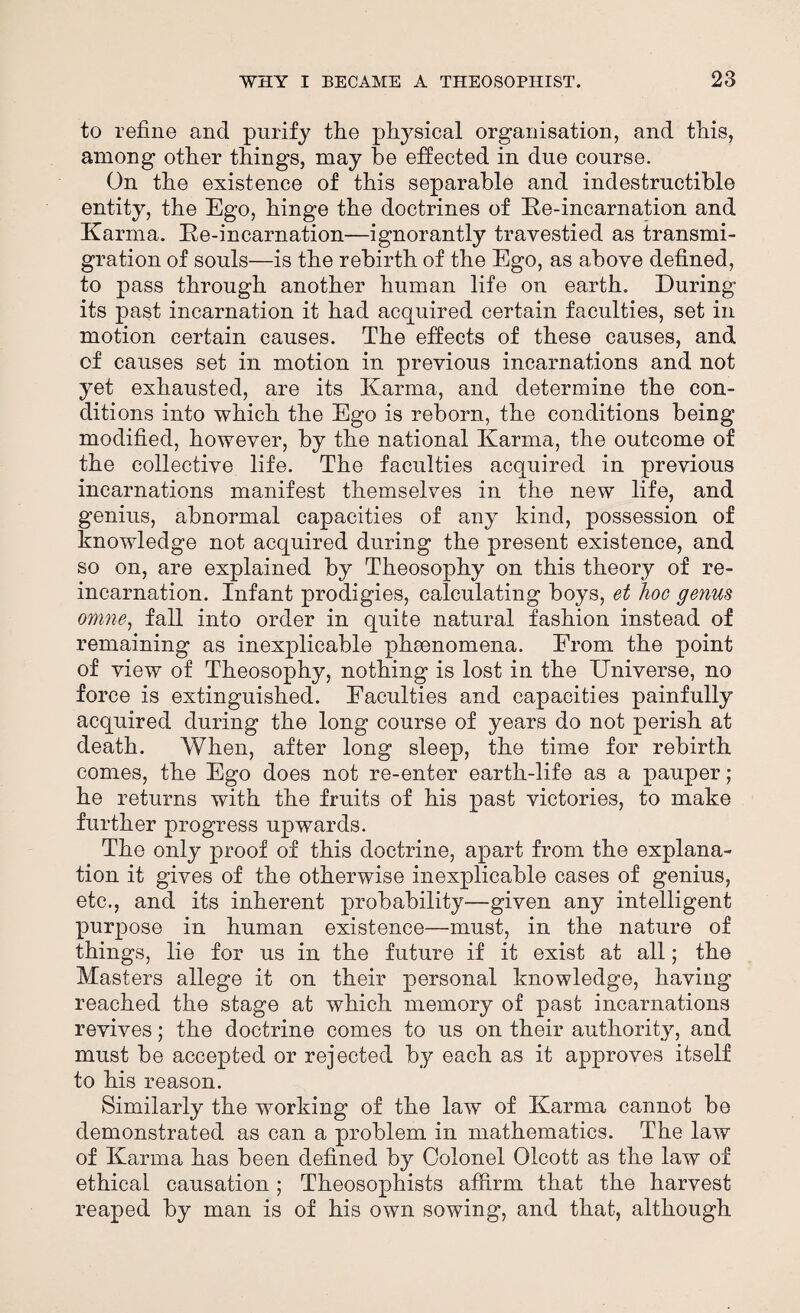 to refine and purify the physical organisation, arid this, among other things, may be effected in due course. On the existence of this separable and indestructible entity, the Ego, hinge the doctrines of Ke-incarnation and Karma. Ke-incarnation—ignorantly travestied as transmi¬ gration of souls—is the rebirth of the Ego, as above defined, to pass through another human life on earth. During its past incarnation it had acquired certain faculties, set in motion certain causes. The effects of these causes, and of causes set in motion in previous incarnations and not yet exhausted, are its Karma, and determine the con¬ ditions into which the Ego is reborn, the conditions being modified, however, by the national Karma, the outcome of the collective life. The faculties acquired in previous incarnations manifest themselves in the new life, and genius, abnormal capacities of any kind, possession of knowledge not acquired during the present existence, and so on, are explained by Theosophy on this theory of re¬ incarnation. Infant prodigies, calculating boys, et hoc genus omne, fall into order in quite natural fashion instead of remaining as inexplicable phenomena. From the point of view of Theosophy, nothing is lost in the Universe, no force is extinguished. Faculties and capacities painfully acquired during the long course of years do not perish at death. When, after long sleep, the time for rebirth comes, the Ego does not re-enter earth-life as a pauper; he returns with the fruits of his past victories, to make further progress upwards. The only proof of this doctrine, apart from the explana¬ tion it gives of the otherwise inexplicable cases of genius, etc., and its inherent probability—given any intelligent- purpose in human existence—must, in the nature of things, lie for us in the future if it exist at all; the Masters allege it on their personal knowledge, having reached the stage at which memory of past incarnations revives; the doctrine comes to us on their authority, and must be accepted or rejected by each as it approves itself to his reason. Similarly the working of the law of Karma cannot be demonstrated as can a problem in mathematics. The law of Karma has been defined by Colonel Olcott as the law of ethical causation; Theosophists affirm that the harvest reaped by man is of his own sowing, and that, although