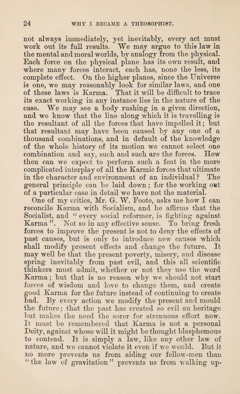 not always immediately, yet inevitably, every act must work out its full results. We may argue to this law in the mental and moral worlds, by analogy from the physical. Each force on the physical plane has its own result, and where many forces interact, each has, none the less, its complete effect. On the higher planes, since the Universe is one, we may reasonably look for similar laws, and one of these laws is Karma. That it will be difficult to trace its exact working in any instance lies in the nature of the case. We may see a body rushing in a given direction, and we know that the line along which it is travelling is the resultant of all the forces that have impelled it; but that resultant may have been caused b}r any one of a thousand combinations, and in default of the knowledge of the whole history of its motion we cannot select one combination and say, such and such are the forces. How then can we expect to perform such a feat in the more complicated interplay of all the Karmic forces that ultimate in the character and environment of an individual ? The general principle can be laid down; for the working out of a particular case in detail we have not the material. One of my critics, Mr. Gr. W. Foote, asks me how I can reconcile Karma with Socialism, and he affirms that the Socialist, and “ eveiy social reformer, is fighting against Karma ”. Not so in any effective sense. To bring fresh forces to improve the present is not to deny the effects of past causes, but is only to introduce new causes which shall modify present effects and change the future. It may well be that the present poverty, misery, and disease spring inevitably from past evil, and this all scientific thinkers must admit, whether or not they use the word Karma; but that is no reason why we should not start forces of wisdom and love to change them, and create good Karma for the future instead of continuing to create bad. By every action we modify the present and mould the future; that the past has created so evil an heritage but makes the need the sorer for strenuous effort now. It must be remembered that Karma is not a personal Deity, against whose will it might be thought blasphemous to contend. It is simply a law, like any other law of nature, and we cannot violate it even if we would. But it no more prevents us from aiding our fellow-men than “the law of gravitation” prevents us from walking up-
