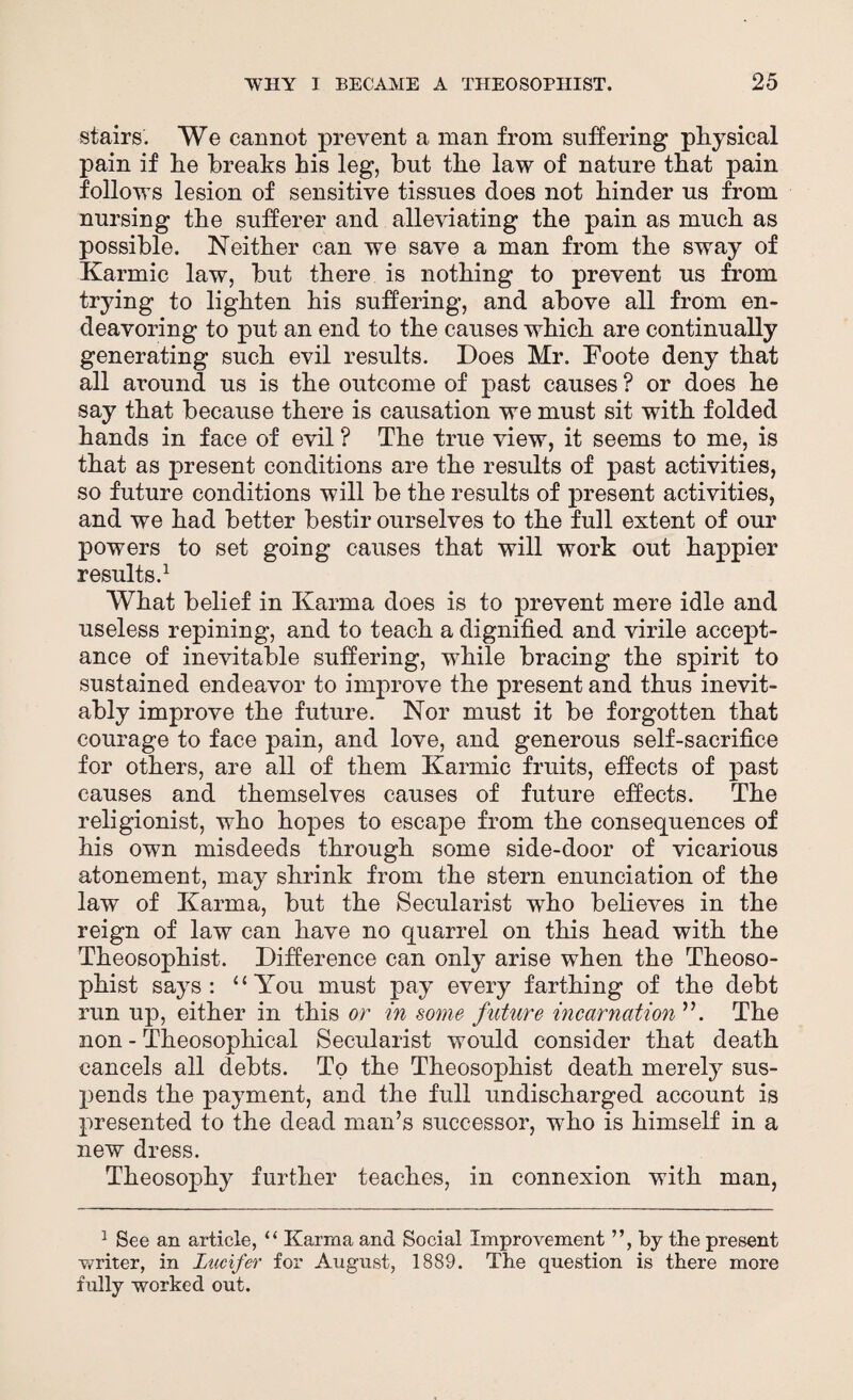 stairs. We cannot prevent a man from suffering physical pain if he breaks his leg, but the law of nature that pain follows lesion of sensitive tissues does not hinder us from nursing the sufferer and alleviating the pain as much as possible. Neither can we save a man from the sway of Karmic law, but there is nothing to prevent us from trying to lighten his suffering, and above all from en¬ deavoring to put an end to the causes which are continually generating such evil results. Does Mr. Foote deny that all around us is the outcome of past causes ? or does he say that because there is causation we must sit with folded hands in face of evil ? The true view, it seems to me, is that as present conditions are the results of past activities, so future conditions will be the results of present activities, and we had better bestir ourselves to the full extent of our powers to set going causes that will work out happier results.1 What belief in Karma does is to prevent mere idle and useless repining, and to teach a dignified and virile accept¬ ance of inevitable suffering, while bracing the spirit to sustained endeavor to improve the present and thus inevit¬ ably improve the future. Nor must it be forgotten that courage to face pain, and love, and generous self-sacrifice for others, are all of them Karmic fruits, effects of past causes and themselves causes of future effects. The religionist, who hopes to escape from the consequences of his own misdeeds through some side-door of vicarious atonement, may shrink from the stern enunciation of the law of Karma, but the Secularist who believes in the reign of law can have no quarrel on this head with the Theosophist. Difference can only arise when the Theoso- phist says: “You must pay every farthing of the debt run up, either in this or in some future incarnation ”. The non - Theosophical Secularist would consider that death cancels all debts. To the Theosophist death merely sus¬ pends the payment, and the full undischarged account is presented to the dead man’s successor, who is himself in a new dress. Theosophy further teaches, in connexion with man, 1 See an article, “ Karma and Social Improvement ”, by the present writer, in Lucifer for August, 1889. The question is there more fully worked out.