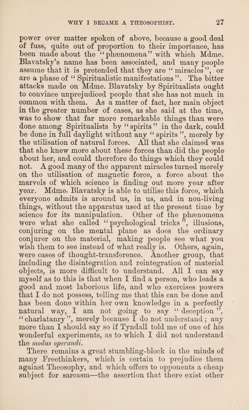 power over matter spoken of above, because a good deal of fuss, quite out of proportion to tbeir importance, has been made about the 11phenomena” with which Mdme. Blavatsky’s name has been associated, and many people assume that it is pretended that they are “ miracles ”, or are a phase of u Spiritualistic manifestations The bitter attacks made on Mdme. Blavatsky by Spiritualists ought to convince unprejudiced people that she has not much in common with them. As a matter of fact, her main object in the greater number of cases, as she said at the time, was to show that far more remarkable things than were done among Spiritualists by “spirits” in the dark, could be done in full daylight without any u spirits ”, merely by the utilisation of natural forces. All that she claimed was that she knew more about these forces than did the people about her, and could therefore do things which they could not. A good many of the apparent miracles turned merely on the utilisation of magnetic force, a force about the marvels of which science is finding out more year after year. Mdme. Blavatsky is able to utilise this force, which everyone admits is around us, in us, and in non-living things, without the apparatus used at the present time by science for its manipulation. Other of the phenomena were what she called u psychological tricks”, illusions, conjuring on the mental plane as does the ordinary conjurer on the material, making people see what you wish them to see instead of what really is. Others, again, were cases of thought-transference. Another group, that including the disintegration and reintegration of material objects, is more difficult to understand. All I can say myself as to this is that when I find a person, who leads a good and most laborious life, and who exercises powers that I do not possess, telling me that this can be done and has been done within her own knowledge in a perfectly natural way, I am not going to say “ deception ”, “ charlatanry ”, merely because I do not understand; any more than I should say so if Tyndall told me of one of his wonderful experiments, as to which I did not understand the modus operandi. There remains a great stumbling-block in the minds of many Freethinkers, which is certain to prejudice them against Theosophy, and which offers to opponents a cheap subject for sarcasm—the assertion that there exist other