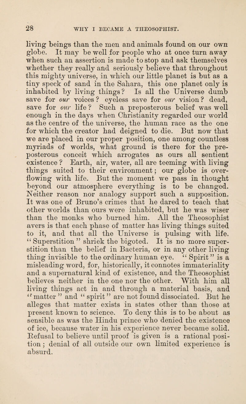 living beings than tbe men and animals found on our own globe. It may be well for people who at once turn away when such an assertion is made to stop and ask themselves whether they really and seriously believe that throughout this mighty universe, in which our little planet is but as a tiny speck of sand in the Sahara, this one planet only is inhabited by living things? Is all the Universe dumb save for our voices ? eyeless save for our vision ? dead, save for our life ? Such a preposterous belief was well enough in the days when Christianity regarded our world as the centre of the universe, the human race as the one for which the creator had deigned to die. But now that we are placed in our proper position, one among countless myriads of worlds, what ground is there for the pre¬ posterous conceit which arrogates as ours all sentient existence ? Earth, air, water, all are teeming with living things suited to their environment; our globe is over¬ flowing with life. But the moment we pass in thought beyond our atmosphere everything is to be changed. Neither reason nor analogy support such a supposition. It was one of Bruno’s crimes that he dared to teach that other worlds than ours were inhabited, but he was wiser than the monks who burned him. All the Theosophist avers is that each phase of matter has living things suited to it, and that all the Universe is pulsing with life. “Superstition” shriek the bigoted. It is no more super¬ stition than the belief in Bacteria, or in any other living thing invisible to the ordinary human eye. “ Spirit ” is a misleading word, for, historically, it connotes immateriality and a supernatural kind of existence, and the Theosophist believes neither in the one nor the other. With him all living things act in and through a material basis, and u matter ” and “ spirit ” are not found dissociated. But he alleges that matter exists in states other than those at present known to science. To deny this is to be about as sensible as was the Hindu prince who denied the existence of ice, because water in his experience never became solid. Befusal to believe until proof is given is a rational posi¬ tion ; denial of all outside our own limited experience is absurd.