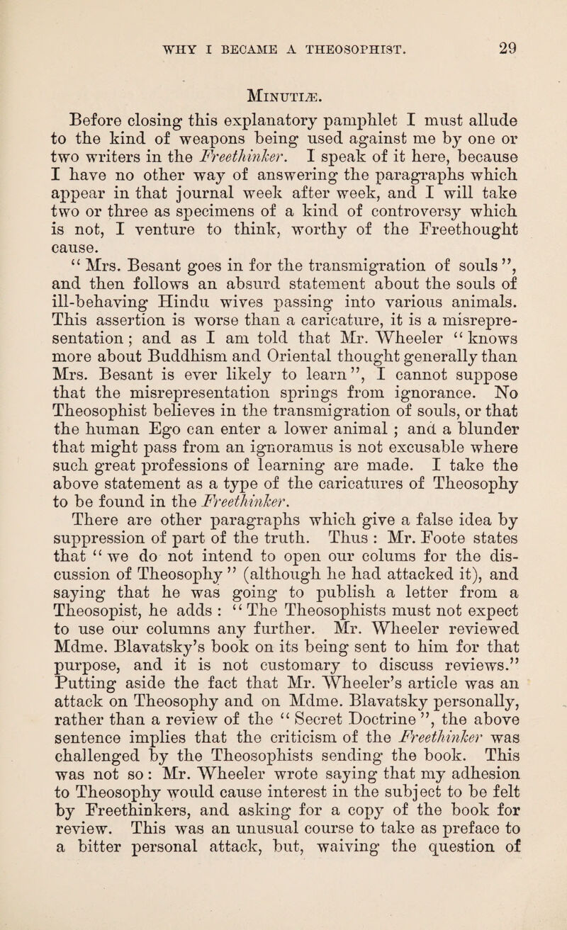 Minutiae. Before closing this explanatory pamphlet I must allude to the kind of weapons being used against me by one or two writers in the Freethinker. I speak of it here, because I have no other way of answering the paragraphs which appear in that journal week after week, and I will take two or three as specimens of a kind of controversy which is not, I venture to think, worthy of the Freethought cause. “ Mrs. Besant goes in for the transmigration of souls ”, and then follows an absurd statement about the souls of ill-behaving Hindu wives passing into various animals. This assertion is wrnrse than a caricature, it is a misrepre¬ sentation ; and as I am told that Mr. Wheeler “knows more about Buddhism and Oriental thought generally than Mrs. Besant is ever likely to learn”, I cannot suppose that the misrepresentation springs from ignorance. No Theosophist believes in the transmigration of souls, or that the human Ego can enter a lower animal ; and a blunder that might pass from an ignoramus is not excusable where such great professions of learning are made. I take the above statement as a type of the caricatures of Theosophy to be found in the Freethinker. There are other paragraphs which give a false idea by suppression of part of the truth. Thus : Mr. Eoote states that “we do not intend to open our colums for the dis¬ cussion of Theosophy ” (although he had attacked it), and saying that he was going to publish a letter from a Theosopist, he adds : “ The Theosophists must not expect to use our columns any further. Mr. Wheeler reviewed Mdme. Blavatsky’s book on its being sent to him for that purpose, and it is not customary to discuss reviews.” Putting aside the fact that Mr. Wheeler’s article was an attack on Theosophy and on Mdme. Blavatsky personally, rather than a review of the “ Secret Doctrine ”, the above sentence implies that the criticism of the Freethinker was challenged by the Theosophists sending the book. This was not so: Mr. Wheeler wrote saying that my adhesion to Theosophy would cause interest in the subject to be felt by Freethinkers, and asking for a copy of the book for review. This was an unusual course to take as preface to a bitter personal attack, but, waiving the question of