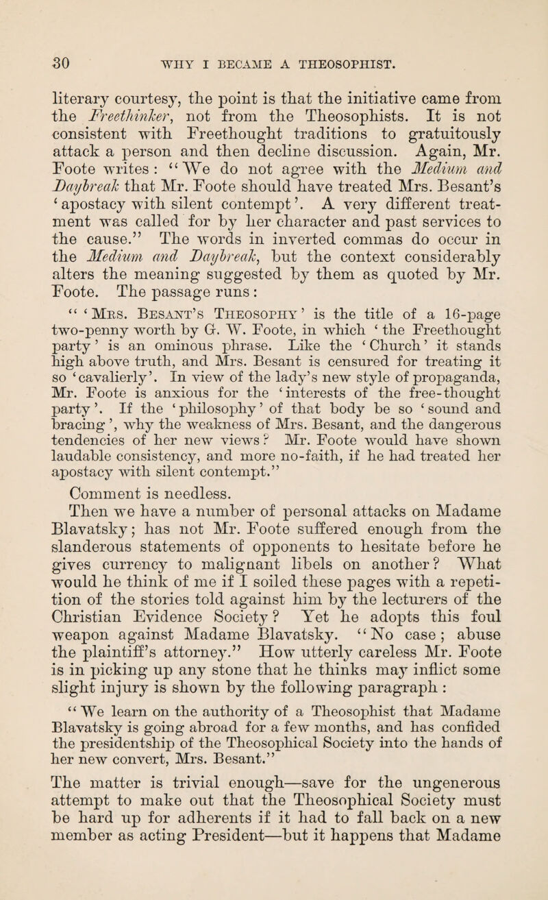 literary courtesy, the point is that the initiative came from the Freethinker, not from the Theosophists. It is not consistent with Freethought traditions to gratuitously attach a person and then decline discussion. Again, Mr. Foote writes: “We do not agree with the Medium and Daybreak that Mr. Foote should have treated Mrs. Besant’s ‘ apostacy with silent contempt’. A very different treat¬ ment was called for by her character and past services to the cause.” The words in inverted commas do occur in the Medium and Daybreak, but the context considerably alters the meaning suggested by them as quoted by Mr. Foote. The passage runs : “ ‘Mas. Besant’s Theosophy’ is the title of a 16-page two-penny worth by G. W. Foote, in which ‘ the Freethought party ’ is an ominous phrase. Like the ‘ Church ’ it stands high above truth, and Mrs. Besant is censured for treating it so ‘cavalierly’. In view of the lady’s new style of propaganda, Mr. Foote is anxious for the ‘interests of the free-thought party ’. If the ‘philosophy’ of that body be so ‘sound and bracing ’, why the weakness of Mrs. Besant, and the dangerous tendencies of her new views ? Mr. Foote would have shown laudable consistency, and more no-faith, if he had treated her apostacy with silent contempt.” Comment is needless. Then we have a number of personal attacks on Madame Blavatsky; has not Mr. Foote suffered enough from the slanderous statements of opponents to hesitate before he gives currency to malignant libels on another? What would he think of me if I soiled these pages with a repeti¬ tion of the stories told against him by the lecturers of the Christian Evidence Society ? Yet he adopts this foul weapon against Madame Blavatsky. “No case; abuse the plaintiff’s attorney.” How utterly careless Mr. Foote is in picking up any stone that he thinks may inflict some slight injury is shown by the following paragraph : “We learn on the authority of a Theosophist that Madame Blavatsky is going abroad for a few months, and has confided the presidentship of the Theosophical Society into the hands of her new convert, Mrs. Besant.” The matter is trivial enough—save for the ungenerous attempt to make out that the Theosophical Society must be hard up for adherents if it had to fall back on a new member as acting President—but it happens that Madame